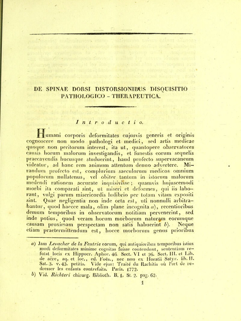 DE SPINAE DORSI DISTORSIONIBUS DISQUISITIO PATHOLOGICO - THERAPEUTICA. Introductio. fj^umani corporis deformitates cujusvis generis et originis cognoscere non modo palhologi et medici, sed artis medicae quoque non peritorum interesl, ita ut, quantopere observatores causis horum malorum investigandis, et funestis eorum sequelis praecavendis hucusque studuerint, haud profecto supervacaneum videatur, ad hanc rem animum attentum dcnuo advertere. Mi- randum profecto est, complurium saeculorum medicos omnium populorum nullatenus, vel obiter tantum in istorum malorum medendi rationem accurate inquisivisse ; quamvis hujuscemodi morbi ita comparati sint, ut miseri et deformes, qui iis labo- rant, vulgi parum misericordis ludibrio per totam vitam expositi sint. Quae negligentia non inde orta est, uti nonnulli arbitra- bantur, quod haeece mala, olim plane incognita a), recentioribus demum temporibus in observatorum notitiam pervenerint, sed inde potius, quod veram horum morborum naturam eorumque causam proximam perspectam non satis habuerint b). Neque etiam praetermittendum est, hocce morborum genus prioribus a) Jam Levacher de la Feutrie eorum, qui antiquioribus temporibus istius modi deformitates minime cognitas fuisse contendunt, sententiam re- futat locis ex Hippocr. Apbor. 46■ Sect. VI et 26■ Seet. IIT. et Lib. de aere, aq. et loc., ed. Foes., nec non ex Horatii Satyr. lib. II. Sat. 3. v. 43> petitis. Vide ejus: Traile du Racbitis ou l’art de re- dresser les enfants conlrefaits. Paris. 1772- b) Vid. Richteri chirurg. Bibliolh. B. 1. St. 2- pag. 62-