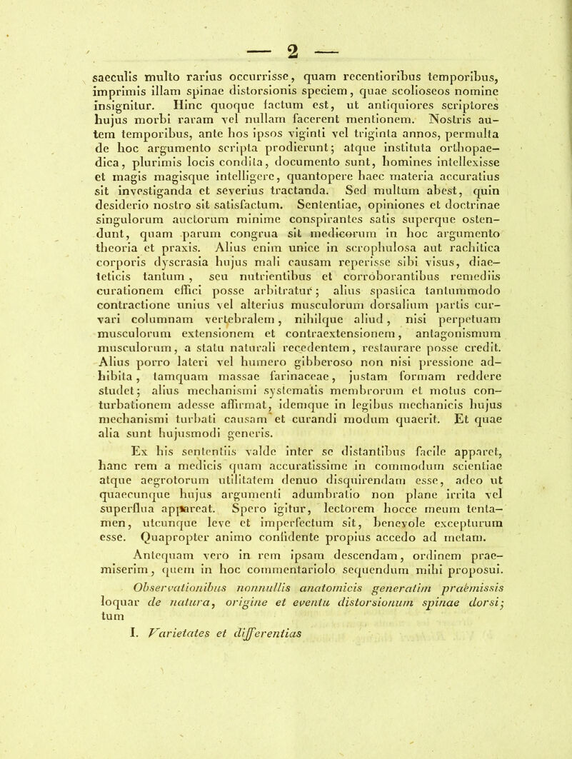 saeculis luulto rarius occurrisse, quam recentioribus temporibus, imprimis illam spinae distorsionis speciem, quae scolioseos nomine insignitur. Hinc quoque lactum est, ut antiquiores scriptores hujus morbi raram vel nullam facerent mentionem. Nostris au- tem temporibus, ante bos ipsos viginti vel triginta annos, permulta de hoc argumento scripta prodierunt; atque instituta orthopae- dica, plurimis locis condita, documento sunt, homines intellexisse et magis magisque intelligerc, quantopere haec materia accuratius sit investiganda et severius tractanda. Sed multum abest, quin desiderio nostro sit satisfactum. Sententiae, opiniones et doctrinae singulorum auctorum minime conspirantes satis superque osten- dunt, quam parum congrua sit medicorum in hoc argumento theoria et praxis. Alius enim unice in scrophulosa aut rachitica corporis dyscrasia hujus mali causam reperisse sibi visus, diae- teticis tantum , seu nutrientibus et corroborantibus remediis curationem effici posse arbitratur; alius spastica tantummodo contractione unius vel alterius musculorum dorsalium partis cur- vari columnam vertebralem, nihilque aliud, nisi perpetuam musculorum extensionem et contraextensionem, antagonismum musculorum, a statu naturali recedentem, restaurare posse credit. Alius porro lateri vel humero gibberoso non nisi pressione ad- hibita , tamquam massae farinaceae, justam formam reddere studet; alius mechanismi systematis membrorum et motus con- turbationem adesse affirmat, idemque in legibus mechanicis hujus mechanismi turbati causam et curandi modum quaerit. Et quae alia sunt hujusmodi generis. Ex bis sententiis valde inter se distantibus facile apparet, hanc rem a medicis quam accuratissime in commodum scientiae atque aegrotorum utilitatem denuo disquirendam esse, adeo ut quaecunque hujus argumenti adumbratio non plane irrita vel superflua appareat. Spero igitur, lectorem hoece meum tenta- men, utcunque leve et imperfectum sit, benevole excepturum esse. Quapropter animo conlidente propius accedo ad metam. Antequam vero in rem ipsam descendam, ordinem prae- miserim , (piem in hoc commentariolo sequendum mihi proposui. Observationibus nonnullis anatomicis gener atim prakmissis loquar de natura, origine et eventu distorsionum spinae dorsi- tum