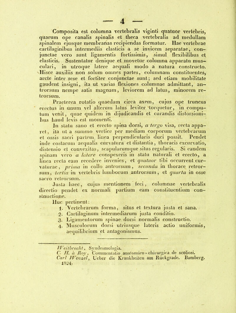 \ , — 4 — Composita est columna vertebralis viginti quatuor vertebris, quarum ope canalis spinalis et theca vertebralis ad medullam spinalem ejusque membranas recipiendas formatur. Hae vertebrae cartilaginibus intermediis elasticis a se invicem separatae, con- junctae vero sunt ligamentis fortissimis, simul flexibilibus et elasticis. Sustentatur denique et movetur columna apparatu mus- culari , in utroque latere aequali modo a natura constructo. Hisce auxiliis non solum omnes partes, columnam constituentes, arcte inter sese et fortiter conjunctae sunt; sed etiam mobilitate gaudent insigni, ita ut varias flexiones columnae admittant, an- trorsum nempe satis magnam, leviorem ad latus, minorem re- trorsum. Praeterea rotatio quaedam circa axem, cujus ope truncus erectus in unum vel alterum latus leviter torquetur, in cornpu- tum venit, quae quidem in dijudicandis et curandis distorsioni- bus haud levis est momenti. In statu sano et erecto spina dorsi, a tergo visa, recla appa- ret, ita ut a summo vertice per mediam corporum vertebrarum et ossis sacri partem linea perpendicularis duci possit. Pendet inde costarum aequalis curvatura et distantia, thoracis excurvatio, distensio et convexitas, scapularumque situs regularis. Si eandem spinam vero a latere conspexeris in statu naturali et erecto, a linea recta eam recedere invenies, et quatuor tibi occurrent cur- vaturae , prima in collo antrorsum , secunda in thorace retror- sum, tertia in vertebris lumborum antrorsum, et quarta in osse sacro retrorsum. Justa haec, cujus mentionem feci, columnae vertebralis directio pendet ex normali partium eam constituentium con- stnuctione. Huc pertinent: 1. Vertebrarum forma, situs et textura justa et sana. o. Cartilaginum intermediarum justa conditio. 3. Ligamentorum spinae dorsi normalis constructio. 4. Musculorum dorsi utriusque lateris actio uniformis, aequilibrium et antagonismus. II eitbreclit, Syndesmologia. C. II. a Jlny, Commentatio anatomico-chirurgica de scoliosi. Cari IVenzel, Ueber die Krankheilen am Riickgrade. Bamberg. 1 §24-