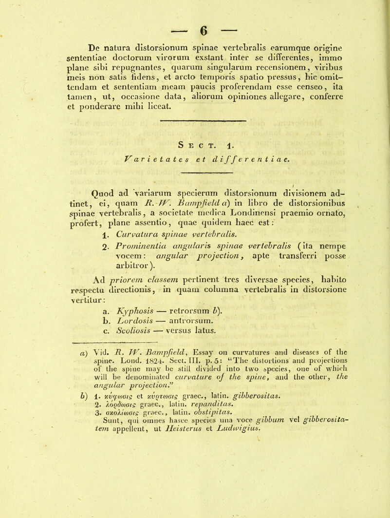 De natura distorsionum spinae vertebralis earumque origine sententiae doctorum virorum exstant inter se differentes, immo plane sibi repugnantes, quarum singularum recensionem, viribus meis non satis fidens, et arcto temporis spatio pressus, hic omit- tendam et sententiam meam paucis proferendam esse censeo, ita tamen, ut, occasione data, aliorum opiniones allegare, conferre et ponderare mihi liceat. S e c t. l. Varietates et differentiae. Quod ad variarum specierum distorsionum divisionem ad- tinet, ei, quam R. IV. Barnpjielda) in libro de distorsionibus spinae vertebralis, a societate medica Londinensi praemio ornato, profert, plane assentio, quae quidem haec est: ±. Curvatura spinae vertebralis. 2. Prominentia angularis spinae vertebralis (ita nempe vocem: angular projection, apte transferri posse arbitror). Ad priorem classem pertinent tres diversae species, habito respectu directionis, in quam columna vertebralis in distorsione vertitur: a. Kyphosis — retrorsum b). b. Lordosis — antrorsum. c. Scoliosis — versus latus. a) Vid. R. IV. Bampfeld, Essay on curvatures and diseases of the spine. Lond. 1824* Sect. III. p. 5: “The distorlions and projeclions of the spine may be stili divided into tvvo species, one of which will be denominated curvature of the spine, and ihe other, the angular projectioni b) i. zvcpmis et y.vQTioGts gvaec., latin. gibberositas. 2- AoQdioots giaec., latin. repanditas. 3- GxoXiwots graec., latin. obstipitas. Sunt, qui omnes hasce species una voce gibbum vel gibberosita- tern appellent, ut Heisterus et Ludwigius.