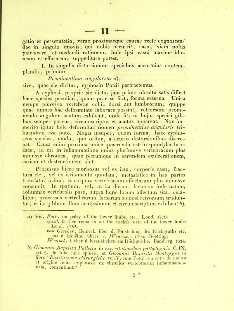 — li- gatio et perscrutatio, verae proximaeque causae recte cognoscen- dae in singulo quovis, qui nobis occurrit, casu, viam nobis patefacere, et medendi rationem, huic ipsi casui maxime ido- neam et efficacem, suppeditare potest. I. In singulis distorsionum speciebus accuratius contem- plandis, primum Prominentiam angularem ci), sive, quae sic dicitur, cyphosin Potlii pertractemus. A cyphosi, proprie sic dicta, jam primo obtuitu satis differt haec species peculiari, quam prae se fert, forma externa. Unica nempe pluresve vertebrae colli, dorsi aut lumbrorum, quippe quae omnes bac deformitate laborare possint, retrorsum promi- nendo angulum acutum exhibent, unde lit, ut hujus speciei gib- bus semper parvus, circumscriptus et acutus appareat. Non im- merito igitur huic deformitati nomen prominentiae angularis tri- buendum esse puto. Magis insuper, quam forma, haec cypho- seos species, modo, quo oritur, a ceteris distorsionibus discre- pat. Causa enim proxima unice quaerenda est in spondylarthro- cace , id est in inflammatione unius pluriuinve vertebrarum plus minusve chronica, quae plerumque in earundem exulcerationem, cariem et destructionem abit. Processus hicce morbosus vel ex ictu, corporis casu, frac- tura etc., vel ex irritamento quodam, metastatice in has partes translato, oritur, et corpora vertebrarum affectarum plus minusve consumit. In spatium, vel, ut. ita dicam, lacunam inde natam, columnae vertebralis pars, supra hunc locum affectum sita, dola- bitur; processus vertrebrarum laesarum spinosi retrorsum trudun- tur, et ita gibbum illum acutissimum et circumscriptum exhibent b). d) Vid. Pott, 011 palsy of the lovveriimbs. etc. Lond. 1779» ejuscl. farther remarks on the uselefs stale of the lower limbs Lond. J782- van Gescher, Bemerk. uber d. Entstellung des Ruekgralhs etc. aus d. Holland. iibers. v. IVewezer. 1794. Goetting. TVenzel, Uebel- d. Kraukheiten am Riickgralhe. Bamberg. 1824- b) Giovanni Baptista Palletta in exercitationibus pathologicis C. IX. art. 2. de tuberculis spinae, et Giovanni Baptista Monteggia in libro ‘‘Instituzione chirurgicjie vol.V. cum Potlii sententia de natura et origine huius cyphoseos ex chronica vertebrarum inflammatione nata, consentiunt.”