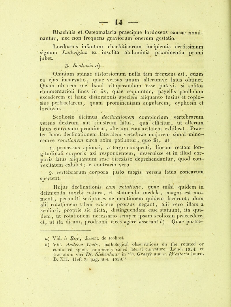 Rhacbitis et Osteomalacia praecipue lordoseos causae nomi- nantur, nec non frequens graviorum onerum gestatio. Lordoseos infanlum rhachiticorum incipientis certissimum signum Ludwigius ex insolita abdominis prominentia promi jubet. 3- Scoliosis a). Omnium spinae distorsionum nulla tam frequens est, quam ea ejus incurvatio, quae versus pnum allerumve latus obtinet. Quam ob rem me haud vituperandum esse putavi, si solitos commentarioli lines in iis, quae sequuntur, pagellis paullulum excederem et hanc distorsionis speciem aliquanto fusius et copio- sius pertractarem, quam prominentiam angularem, cyphosin et lordosin. Scoliosin dicimus declinationem complurium ' vertebrarum versus dextrum aut sinistrum latus, qua efficitur, ut alterum latus convexum promineat, alterum concavitatem exhibeat. Prae- ter hanc declinationem lateralem vertebrae majorem simul mino— renive rotationem circa axim patiuntur, quo fit, ut i. processus spinosi, a tergo conspecti, lineam rectam lon- gitudinali corporis fixi respondentem, deseruisse et in illud cor- poris latus aliquantum sese direxisse deprehendantur, quod con- vexitatem exhibet; e contrario vero 9. vertebrarum corpora justo magis versus latus concavum spectent. Hujus declinationis cum rotatione, quae mihi cpiidem in definienda morbi natura, et statuenda medela, magni est mo- menti, permulti scriptores ne mentionem quidem fecerunt; dum alii rotationem talem existere prorsus negant, alii vero illam a scoliosi, proprie sic dicta, distinguendam usse statuunt, ita qui- dem , ut rotationem necessario semper ipsam scoliosin praecedere, et, ut ita dicam, prodromi vices agere asserant b). Quae postre- a) Vid. d Jd-oy 1 dis.sert. de scoliosi. b) Vid. Andrew Docis, pathological observations 011 the rotated or contoiLed spine, coramonly called lateral curvature. Lond. 1824. et tractatum viri Dr. Sieberihaar in “v. Graefe und v. TVcdter^s Journ.