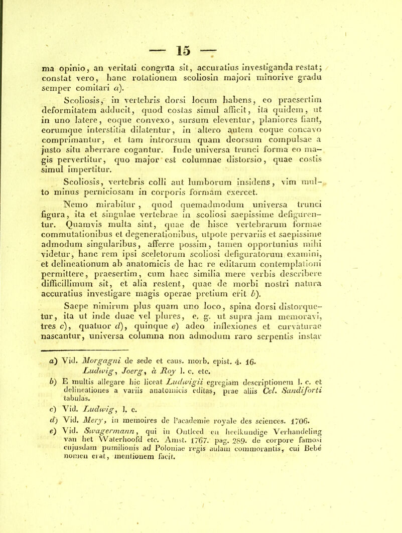 ma opinio, an veritati congrua sit, accuratius investiganda restat; constat vero, hanc rotationem seoliosin majori minorive gradu semper comitari a). Scoliosis, in vertebris dorsi locum habens, eo praesertim deformitatem adducit, quod costas simul afficit, ita quidem, ut in uno latere, eoque convexo, sursum eleventur, planiores fiant, eorumque interstitia dilatentur, in altero autem eoque concavo comprimantur, et tam introrsum quam deorsum compulsae a justo situ aberrare cogantur. Inde universa trunci forma eo ma- gis pervertitur, quo major est columnae distorsio, quae costis simul impertitur. Scoliosis, vertebris colli aut lumborum insidens , vim mul- to minus perniciosam in corporis lbrmarn exercet. Nemo mirabitur , quod quemadmodum universa trunci figura, ita et singulae vertebrae in scoliosi saepissime defiguren- tur. Quamvis mulla sint, quae de hisce vertebrarum formae commutationibus et degenerationibus, utpote pervariis et saepissime admodum singularibus, afferre possim, tamen opportunius mihi videtur, hanc rem ipsi sceletorum scoliosi defiguratorum examini, et delineationum ab anatomicis de bac re editarum contemplationi permittere, praesertim, cum haec similia mere verbis describere difficillimum sit, et alia restent, quae de morbi nostri natura accuratius investigare magis operae pretium erit b). Saepe nimirum plus quam uno loco, spina dorsi distorque- tur, ita ut inde duae vel plures, e. g. ut supra jam memoravi, tres c), quatuor cl), quinque e) adeo inflexiones et curvaturae nascantur, universa columna non admodum raro serpentis instar a) Vid. Morgagni de sede et caus. rnorb. epist, 4. lfi. Ludwig, Joerg, ct JLoy 1. c. etc. b) E inultis allegare bic liceat Ludwigii egregiam descriptionem 1. c. et delineationes a variis analoinicis editas, prae aliis Cei. Sandiforti tabulas. c) Vid. Ludwig, I. c. d) Vid. Mery, in memoires de 1’acadcmie royale des Sciences. 1706. e) Vid. Swagermann, qui in Oulleed en lieelkundige Verhandeling vari liet Waterlioofd etc. Amst. 1767. pag. 289. de corpore famosi cujusdam pumilionis ad Poloniae regis aulam commorantisr cui Bebe nomen eiat, mentionem facit.