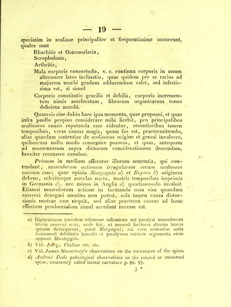 quales sunt Rhaehitis et Osteomalacia, Scrophulosis, Arthritis, Mala corporis consuetudo, v. c. continua corporis in unum alterumve latus inclinatio, quae quidem per se rarius ad majorem morbi gradum adducendum valet, sed infestis- sima est, si simul Corporis constitutio gracilis et debilis, corporis incremen- tum nimis acceleratum , fibrarum organicarum tonus deficiens accedit. Quamvis sine dubio haec ipsa momenta, quae proposui, et quae infra paullo propius considerare mihi licebit, pro principalibus scolioseos causis reputanda esse videntur, recentioribus tamen temporibus, veras causas magis, quam fas est, praetermittendo, aliae quaedam sententiae de scolioseos origine et genesi invaluere, quibuscum nullo modo consentire possum, et quas, antequam ad momentorum supra dictorum considerationem descendam, breviter recensere conabor. Primum in medium afferatur illorum sententia, qui con- tendunt , musculorum actionem irregularem veram scolioseos causam esse; quae opinio Morgctgnio a) et Boyero V) originem debens, celeriterque asseclas naeta, nostris temporibus imprimis in Germania c), nec minus in Anglia d) quodammodo invaluit. Etiamsi musculorum actione in formanda ossa vim quandam exerceri denegari omnino non potest, sola tamen causa distor- sionis nostrae esse nequit, sed aliae praeterea causae ad hunc effectum producendum simul accedant necesse est. a) Distorsionem lateralem columnae infirmitate aut paralysi musculorum latetis convexi oriri, unde fiat, ut musculi fortiores alterius lateris spinam distorqueant, ponit Morgagni, cui vero sententiae nulla hujusmodi debilitatis lateralis et paraiyseos exis Iere argumenta recte opponit Monteggia. b) Vid. Joerg, Chelius etc. elc. c) Vid. James Macartney's observations on the curvatures of the spine. d) Andrew Dods pathological observations on the rotated or conlorled spine, coramonly calied lateral curvaturo p. 86. 92> 3 *