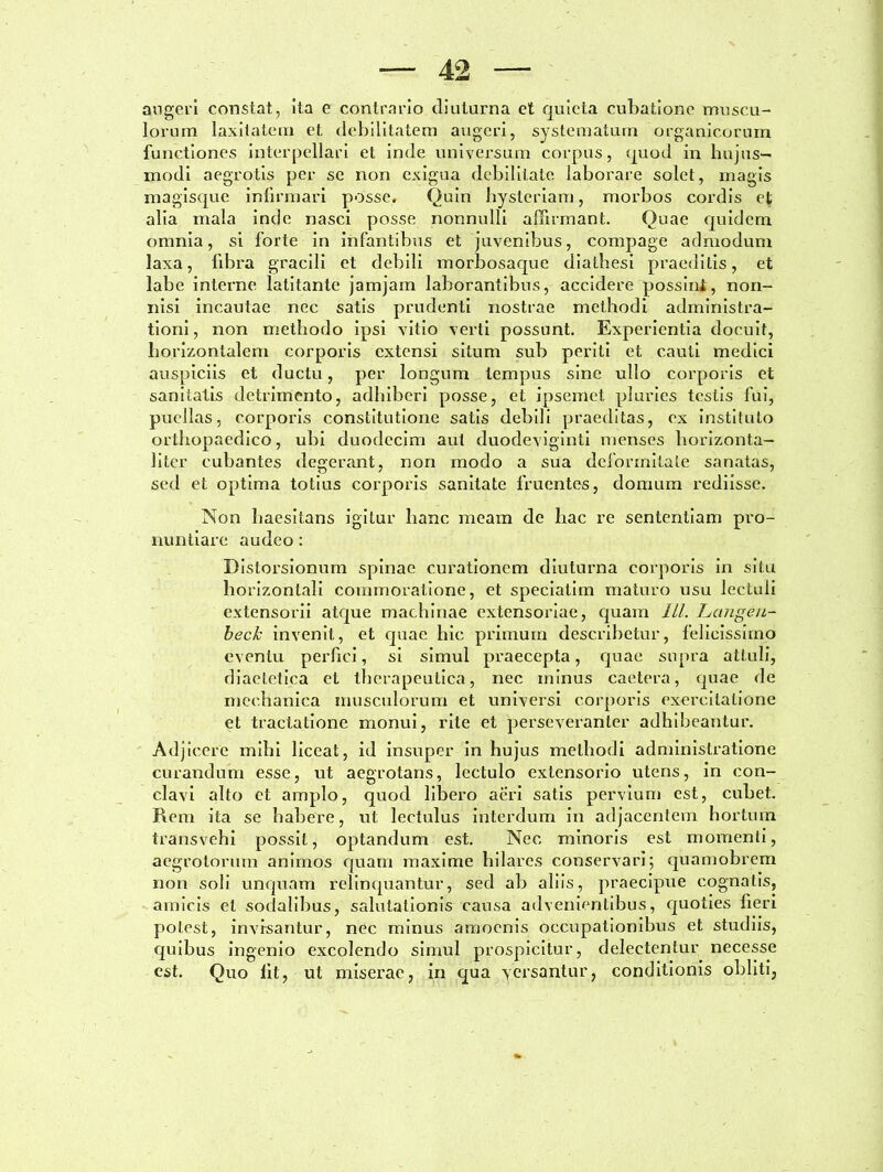 augeri constat, ita e contrario diuturna et quieta cubatione muscu- lorum laxitatem et debilitatem augeri, systematum organicorum functiones interpellari et inde universum corpus, quod in hujus- modi aegrotis per se non exigua debilitate laborare solet, magis magisque infirmari posse. Quin hysteriam, morbos cordis et alia mala inde nasci posse nonnulli affirmant. Quae quidem omnia, si forte in infantibus et juvenibus, compage admodum laxa, fibra gracili et debili morbosaque dialhesi praeditis, et labe interne, latitante jamjam laborantibus, accidere possini, non- nisi incautae nec satis prudenti nostrae methodi administra- tioni, non methodo ipsi vitio verti possunt. Experientia docuit, horizontalem corporis extensi situm sub periti et cauti medici auspiciis et ductu, per longum tempus sine ullo corporis et sanitatis detrimento, adhiberi posse, et ipsemet pluries testis fui, puellas, corporis constitutione satis debili praeditas, ex instituto orthopaedico, ubi duodecim aut duodeviginti menses horizonta— liter cubantes degerant, non modo a sua deformitate sanatas, sed et optima totius corporis sanitate fruentes, domum rediisse. Non haesitans igitur hanc meam de hac re sententiam pro- nuntiare audeo: Distorsionum spinae curationem diuturna corporis in situ horizontali commoratione, et speciatim maturo usu lectuli extensorii atque machinae extensoriae, quam ILI. Lctngeu- beck invenit, et quae hic primum describetur, felicissimo eventu perfici, si simul praecepta, quae supra attuli, diaetetica el therapeutica, nec minus caetera, quae de mechanica musculorum et universi corporis exercitatione et tractatione monui, rite et perseveranter adhibeantur. Adjicere mihi liceat, id insuper in hujus methodi administratione curandum esse, ut aegrotans, lectulo extensorio utens, in con- clavi alto et amplo, quod libero aeri satis pervium est, cubet. Rem ita se habere, ut lectulus interdum in adjacentem hortum transvehi possit, optandum est. Nec minoris est momenti, aegrotorum animos quam maxime hilares conservari; quamobrem non soli unquam relinquantur, sed ab aliis, praecipue cognatis, amicis el sodalibus, salutationis causa advenientibus, quoties fieri potest, invisantur, nec minus amoenis occupationibus et studiis, quibus ingenio excolendo simul prospicitur, delectentur necesse est. Quo lit, ut miserae, in qua versantur, conditionis obliti,