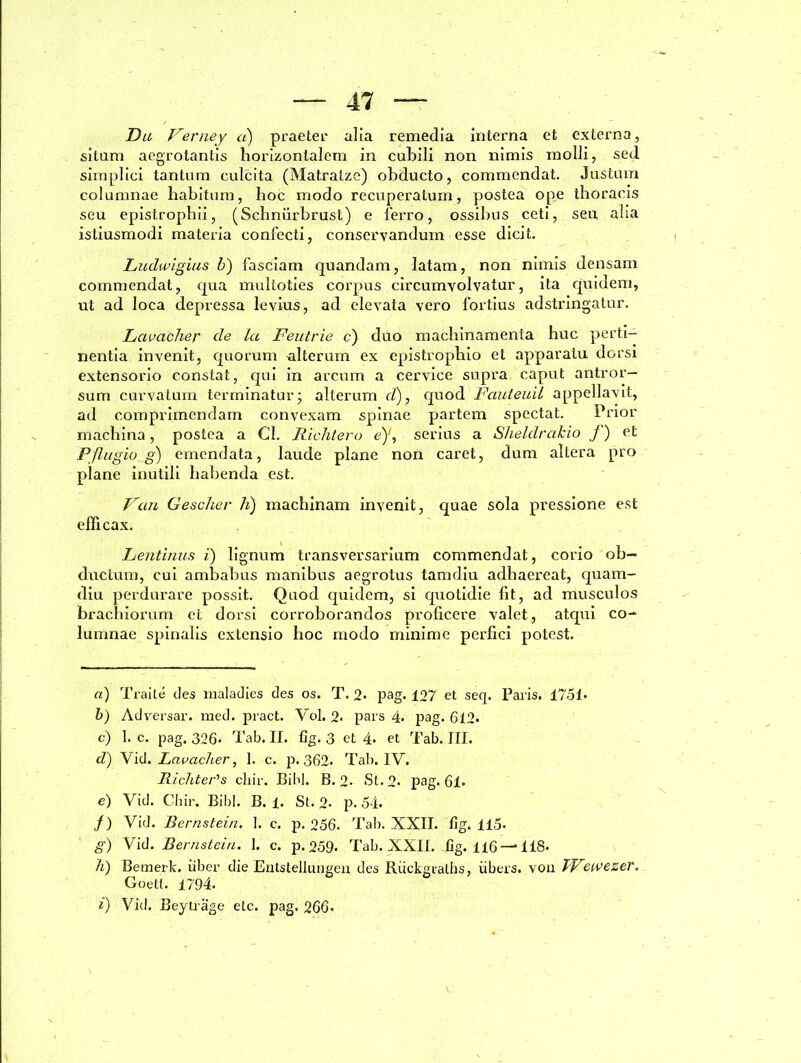 -—47 — Da Verney a) praeter alia remedia interna et externa, situm aegrotantis horizontalem in cubili non nimis inolli, sed simplici tantum culcita (Matratze) obducto, commendat. Justum columnae habitum, hoc modo recuperatum, postea ope thoracis seu epistrophii, (Schnurbrust) e ferro, ossibus ceti, seu alia istiusmodi materia confecti, conservandum esse dicit. Ludwigias b) fasciam quandam, latam, non nimis densam commendat, qua multoties corpus circumvolvatur, ita quidem, ut ad loca depressa levius, ad elevata vero fortius adstringatur. Lavacher de la Feutrie c) duo machinamenta huc perti- nentia invenit, quorum alterum ex epistrophio et apparatu dorsi extensorio constat, qui in arcum a cervice supra caput antror— sum curvatum terminatur ; alterum d), quod Fauteuil appellavit, ad comprimendam convexam spinae partem spectat. Prior machina, postea a Cl. Richtero e)1, serius a Sheldrcikio J) et Pflugio g) emendata, laude plane non caret, dum altera pro plane inutili habenda est. Van Gescher h) machinam invenit, quae sola pressione est efficax. Lentitias i) lignum transversarium commendat, corio ob- ductum, cui ambabus manibus aegrotus tamdiu adhaereat, quam- diu perdurare possit. Quod quidem, si quotidie fit, ad musculos brachiorum et dorsi corroborandos proficere valet, atqui co- lumnae spinalis extensio hoc modo minime perfici potest. a) Traite des nialadies des os. T. 2« pag. 127 et seq. Paris. 1751» b) Adversar, med. pract. Vol. 2. pars 4. pag. 612. c) I. c. pag. 326* Tab. II. fig. 3 et 4* et Tab. III. d) Yid. Lavaclier, 1. c. p. 362* Tab. IV. Richter^s cliir. Bibi. B. 2- St. 2» pag. 61. e) Vid. Chir. Bibi. B. 1. St. 2- p. 54. /) Vid. Bernstein. ]. c. p. 256. Tab. XXII. fig. 115- g) Vid. Bernstein. 1. c. p. 259« Tab. XXII. fig. 116—' 118. h) Bemerk. iiber die Entstellungen des Riickgtalhs, iibers. von TFewezer. Goett. 1794.