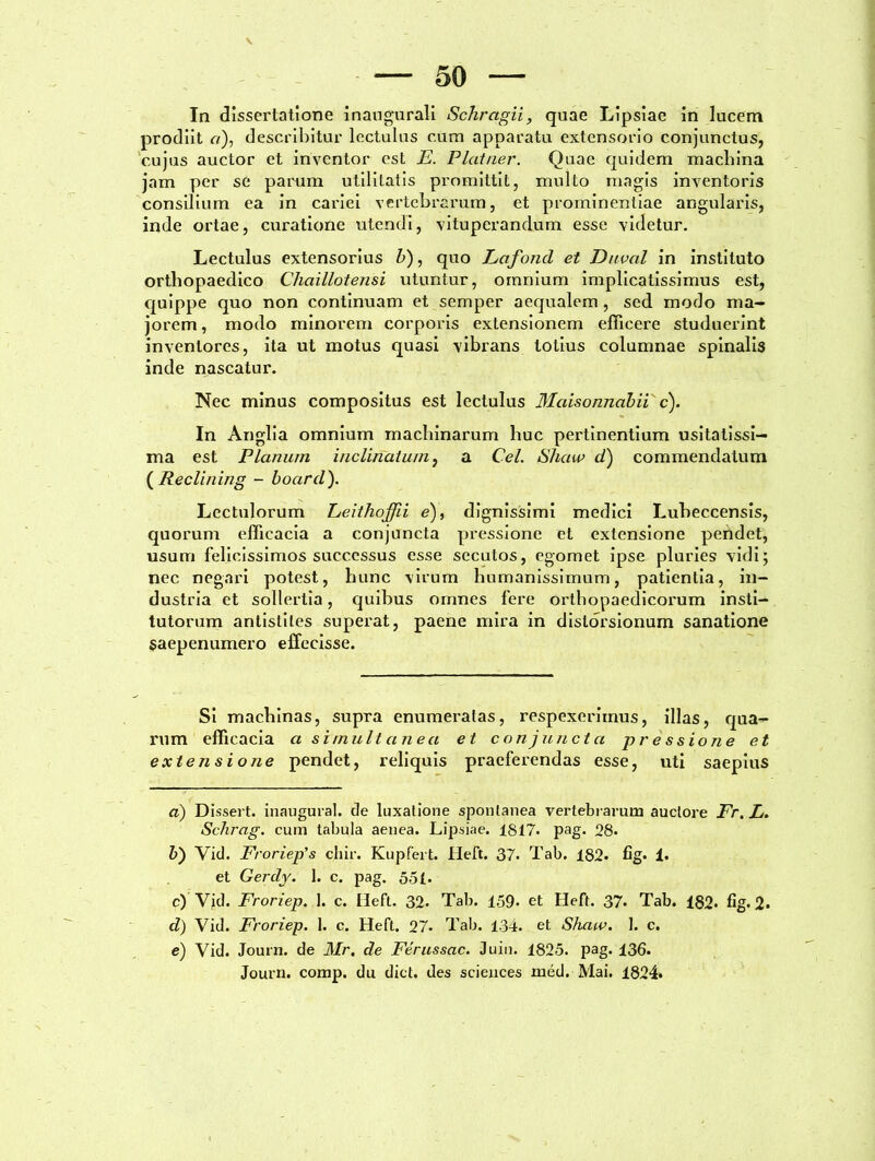 — 50 — In dissertatione inaugurali Schragii, quae Lipsiae in lucem prodiit a), describitur lectulus cum apparatu extensorio conjunctus, cujus auctor et inventor est E. Piat ner. Quae quidem macliina jam per se parum utilitatis promittit, multo magis inventoris consilium ea in cariei vertebrarum, et prominentiae angularis, inde ortae, curatione utendi, vituperandum esse videtur. Lectulus extensorius b), quo Lafoncl et Duval in instituto orthopaedico Chaillotensi utuntur, omnium implicatissimus est, quippe quo non continuam et semper aequalem , sed modo ma- jorem , modo minorem corporis extensionem efficere studuerint inventores, ita ut motus quasi vibrans totius columnae spinalis inde nascatur. Nec minus compositus est lectulus Maisonnabii c). In Anglia omnium machinarum huc pertinentium usitatissi- ma est Planum inclinatum, a Cei. Shaw d) commendatum ( Reclining - boarcl). Lectulorum Leithoffii e), dignissimi medici Luheccensis, quorum efficacia a conjuncta pressione et extensione pendet, usum felicissimos successus esse secutos, egomet ipse pluries vidi; nec negari potest, hunc virum humanissimum, patientia, in- dustria et sollertia, quibus omnes fere orthopaedicorum insti- tutorum antistites superat, paene mira in distorsionum sanatione saepenumero effecisse. Si machinas, supra enumeratas, respexerimus, illas, qua- rum efficacia a sim ult an ea et conjuncta pressione et extensione pendet, reliquis praeferendas esse, uti saepius d) Dissert. inaugurat, de luxatione spontanea vertebrarum auctore Fr. L. Schrag. cum tabula aenea. Lipsiae. 1817. pag. 28. 5) Vid. Froriep's chir. Kupfert. Heft. 37. Tab. 182. fig. 1. et Gerdy. 1. c. pag. 55 (. c) Vid. Froriep. 1. c. Heft. 32. Tab. 159- et Heft. 37. Tab. 182* fig. 2. d) Vid. Froriep. 1. c. Heft. 27- Tab. 134. et Shaw. I. c. e) Vid. Journ. de Mr. de Ferussac. Juin. 1825. pag. 136. Journ. comp. du dict. des Sciences med. Mai. 1824.