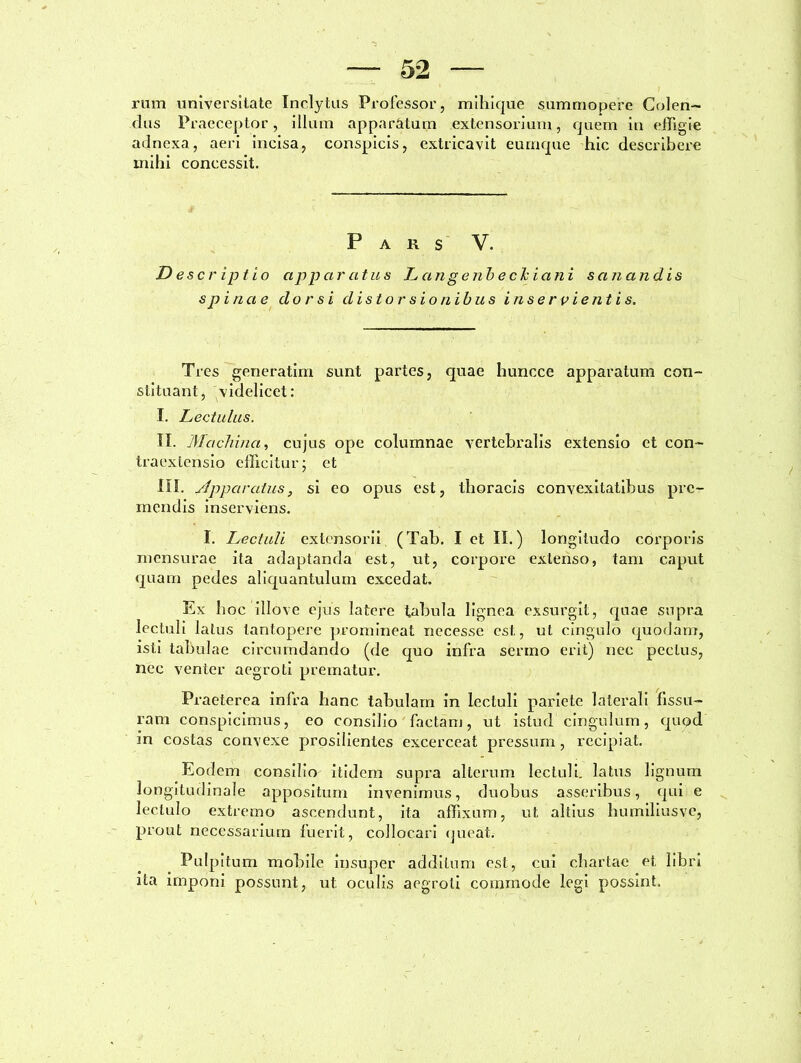 rum universitate Inclytus Professor, mihique summopere Colen- dus Praeceptor, illum apparatum extensori um, quem in effigie adnexa, aeri incisa, conspicis, extricavit eumque hic describere mihi concessit. Pars V. Descriptio apparatus Langenbechiani sanandis spinae dorsi distorsionibus inser vientis. Tres generatim sunt partes, quae huncce apparatum con- stituant, videlicet: I. Lectulus. II. Machina, cujus ope columnae vertebralis extensio et con- traextensio efficitur; et III. ylpparatus, si eo opus est, thoracis convexitatibus pre- mendis inserviens. I. Lectuli extensorii (Tab. I et II.) longitudo corporis mensurae ita adaptanda est, ut, corpore extenso, tam caput quam pedes aliquantulum excedat. Ex hoc illove ejus latere tabula lignea exsurgit, quae supra lectuli latus tantopere promineat necesse est, ut cingulo quodam, isti tabulae circumdando (de quo infra sermo erit) nec pectus, nec venter aegroti prematur. Praeterea infra hanc tabulam in lectuli pariete laterali fissu- ram conspicimus, eo consilio factam, ut istud cingulum, quod in costas convexe prosilientes excerceat pressum, recipiat. Eodem consilio itidem supra alterum lectuli, latus lignum longitudinale appositum invenimus, duobus asseribus, qui e lectulo extremo ascendunt, ita affixum, ut. altius humiliusve, prout necessarium fuerit, collocari queat. Pulpitum mobile insuper additum est, cui chartae et libri ita imponi possunt, ut oculis aegroti commode legi possint.