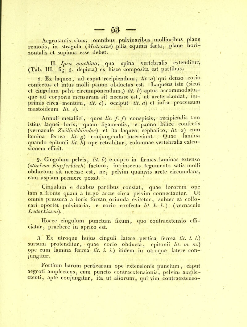 Aegrotantis situs, omnibus pulvinaribus mollioribus plane remotis, in stragula (Matratze) pilis equinis farta, plane hori- zontalis et supinus esse debet. II. Ipsa machina, qua spina vertebralis extenditur, (Tab. III. fig. 1. depicta) ex hisce composita est partibus: 1. Ex laqueo, ad caput recipiendum, lit. a) qui denso corio confectus et intus molli panno obductus est. Laqueus iste (sicut et cingulum pelvi circumponendum,) lit. b) aptus accommodatus- que ad corporis mensuram sit necesse est, ut arcte claudat, im- primis circa mentum, lit. c), occiput lit. d) et infra processum mastoideum lit. e). Annuli metallici, quos lit. f. J) conspicis, recipiendis tatn istius laquei loris, quam ligamentis, e panno bilice confectis (vernacule Zivillichbander) et ita laqueo cephalico, Ut. a) cum lamina ferrea Ut. g) conjungendo inserviunt. Quae lamina quando epitonii Ut. h) ope retrahitur, columnae vertebralis exten- sionem efficit. / 2- Cingulum pelvis, lit. h) e cupro in firmas laminas extenso (starkem Kupferblech) factum, intrinsecus tegumento satis molli obductum sit necesse est, ne, pelvim quamvis arcte circumdans, eam uspiam premere possit. Cingulum e duabus partibus constat, quae lororum ope tam a fronte quam a tergo arcte circa pelvim connectantur. Ut omnis pressura a loris forsan oriunda evitetur, subter ea collo- cari oportet pulvinaria, e corio confecta Ut. k. k.) (vernacule Lederkisseii). ■> Hocce cingulum punctum fixum, quo contraextensio effi- ciatur, praebere in aprico est. 3. Ex utroque hujus cinguli latere pertica ferrea lit. I. /.) sursum protenditur, quae corio obducta, epitonii lit. m. /«.) ope cum lamina ferrea Ut. i. i.) itidem in utroque latere con- jungitur. Fortium liarum perticarum ope extensionis punctum , caput aegroti amplectens, cum puncto contraextensionis, pelvim ample- ctenti, apte conjungitur, ita ut aliorum, qui vim contraextenso-