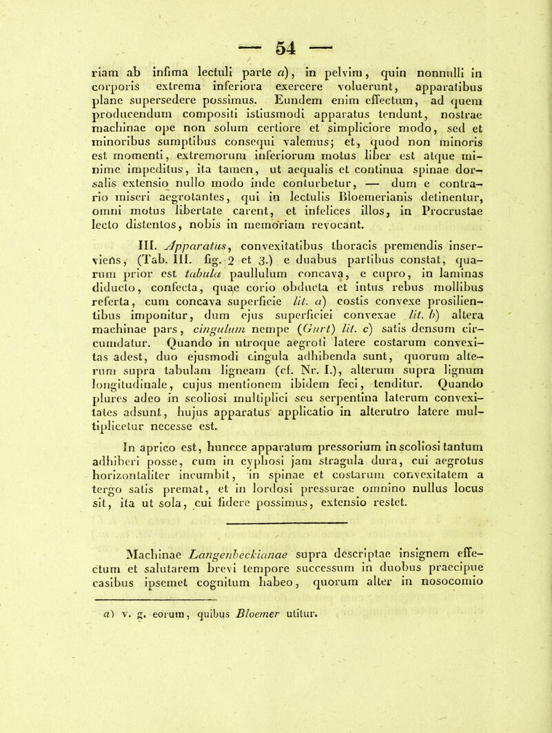 riam ab infima lectuli parte «), in pelvini, quin nonnulli in corporis extrema inferiora exercere voluerunt, apparalibus plane supersedere possimus. Eundem enim effectum, ad quem producendum compositi istiusmodi apparatus tendunt, nostrae machinae ope non solum certiore et simpliciore modo, sed et minoribus sumptibus consequi valemus; et, quod non minoris est momenti, extremorum inferiorum motus liber est atque mi- nime impeditus, ita tamen, ut aequalis et continua spinae dor- salis extensio nullo modo inde conturbetur, — dum e contra- rio miseri aegrotantes, qui in lectulis Bloemerianis detinentur, omni motus libertate carent, et infelices illos, in Procrustae lecto distentos, nobis in memoriam revocant. III. Apparatas, convexitatibus thoracis premendis inser- viens, (Tab. III. fig. 2 et 3.) e duabus partibus constat, qua- rum prior est tabula paullulum concava, e cupro, in laminas diducto, confecta, qua,c corio obducta et intus rebus mollibus referta, cum concava superficie Iit. a) costis convexe prosilien- tibus imponitur, dum ejus superficiei convexae lit. b) altera machinae pars , cingulum nempe (Gurt) lit. c) satis densum cir- cumdatur. Quando in utroque aegroti latere costarum convexi- tas adest, duo ejusmodi cingula adbibenda sunt, quorum alte- rum supra tabulam ligneam (cf. Nr. I.), alterum supra lignum longitudinale, cujus mentionem ibidem feci, tenditur. Quando plures adeo in scoliosi multiplici seu serpentina laterum convexi- tates adsunt, hujus apparatus applicatio in alterutro latere mul- tiplicetur necesse est. In aprico est, huncce apparatum pressorium in scoliosi tantum adhiberi posse, cum in cyphosi jam stragula dura, cui aegrotus horizontaliter incumbit, in spinae et costarum convexitatem a tergo salis premat, et in lordosi pressurae omnino nullus locus sit, ita ut sola, cui fidere possimus, extensio restet. Machinae Langenbeckianae supra descriptae insignem effe- ctum et salutarem brevi tempore successum in duobus praecipue casibus ipsemet cognitum habeo, quorum alter in nosocomio a) v. g. eorum, quibus Bloemer utitur.