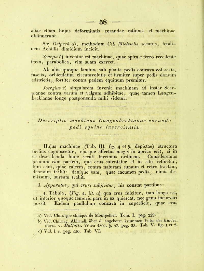 aliae etiam hujus deformitatis curandae rationes et machinae obtinuerunt. Sic Delpech a), methodum Cei. Michcielis secutus, tendi- nem Achillis dimidium incidit. Scarpa b) invenior est machinae, quae spira e ferro recellente facta, parabolica, vim suam exercet. Ab aliis quoque lamina, sub planta pedis concava collocata, fasciis, orbiculatim circumvolutis et firmiter super pedis dorsum adstrictis, fortiter contra pedem equinum premitur. Joergius c) singularem invenit machinam ad instar Scar- pianae contra varum et valgum adhibitae, quae tamen Langen- beckianae longe postponenda mihi videtur. D e scriptio machinae Langenbechiancte curando pedi equino inservientis. Hujus machinae (Tab. III. fig. 4 et 5. depictae) structura melius cognoscetur, ejusque affectus magis in aprico erit, si in ea describenda hunc secuti luerimus ordinem. Consideremus primum eam partem, qua crus sutentatur et in situ retinetur; tum eam, quae calcem, contra naturam sursum et retro tractam, deorsum trahit; denique eam, quae cacumen pedis, nimis de- missum, sursum trahit. I. Apparatus, qui cruri subjicitur, his constat partibus: j. Tabula, (Fig. 4. Iit. a) qua crus fulcitur, tam longa est, ut inferior quoque femoris pars in ea quiescat, nec genu incurvari possit. Eadem paullulum concava in superficie, quae crus a) Vid. Cliirurgie clinique de Monlpellier. Toni. I. pag. 229* b) Vid. Chirurg. Abhandl. uber d. angeborn. krummcn Fiifse der Kinder. iibers. v. Malfatti. Wien 1804* §• 47» pag. 33* Tab. V. fig. 1 et 2. c) Vid. 1. c. pag. 150. Tab. VI.