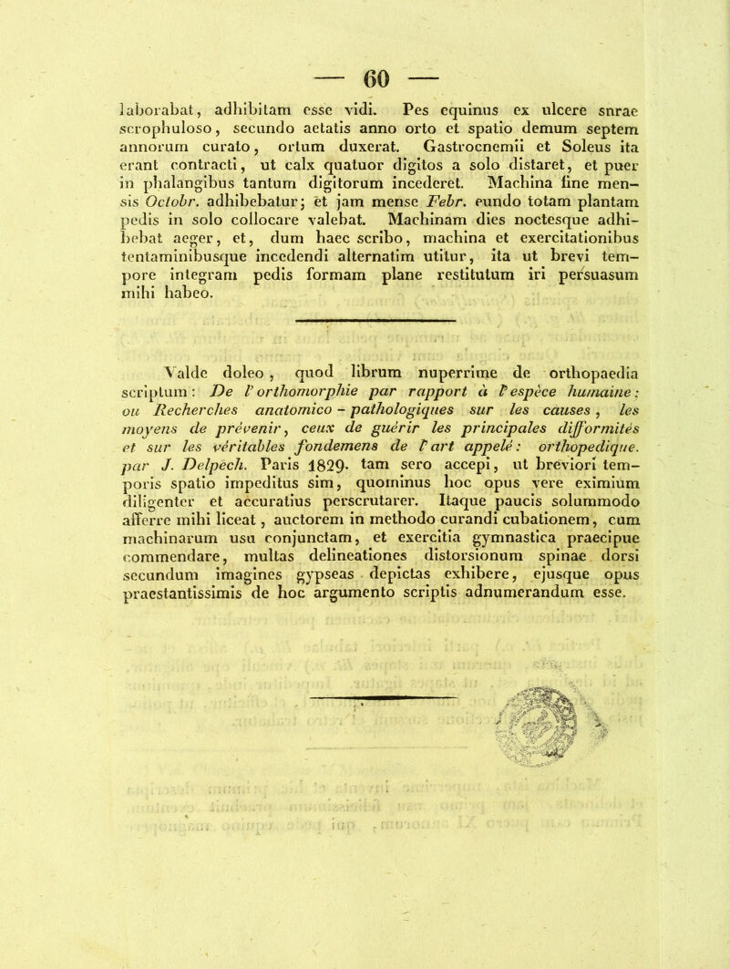 laborabat, adhibitam esse vidi. Pes equinus ex ulcere surae scrophuloso, secundo aetatis anno orto et spatio demum septem annorum curato, ortum duxerat. Gastrocnemii et Soleus ita erant contracti, ut calx quatuor digitos a solo distaret, et puer in phalangibus tantum digitorum incederet. Machina line men- sis Octobr. adhibebatur; et jam mense Febr. eundo totam plantam pedis in solo collocare valebat. Machinam dies noctesque adhi- bebat aeger, et, dum haec scribo, machina et exercitationibus tentaminibusque incedendi alternatim utitur, ita ut brevi tem- pore integram pedis formam plane restitutum iri persuasum mihi habeo. Yalde doleo , q\iod librum nuperrime de orthopaedia scriptum: De V orthomorphie par rapport a V espece hu/naine: ou Recherches anatomico - palhologiques sur les causes, les moyens de prevenir, ceux de guerir les principales dijformites et sur les veritables fondemens de V art appele: orthopeclique. par J. Delpech. Paris 1829* tam sero accepi, ut breviori tem- poris spatio impeditus sim, quominus hoc opus vere eximium diligenter et accuratius perscrutarer. Itaque paucis solummodo afferre mihi liceat, auctorem in methodo curandi cubationem, cum machinarum usu conjunctam, et exercitia gymnastica praecipue commendare, multas delineationes distorsionum spinae dorsi secundum imagines gypseas depictas exhibere, ejusque opus praestantissimis de hoc argumento scriptis adnumerandum esse.