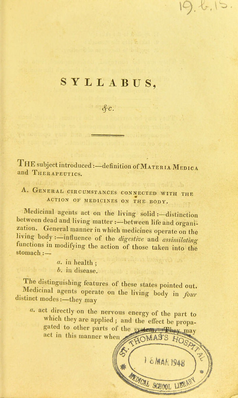 SYLLABUS, XhE subject introduced;—definition of Materia Medic a and Therapeutics. A. General circumstances connected with the action of medicines on the BODy. Medicinal agents act on the living solid:—distinction between dead and living matter ;—between life and organi- zation. General manner in which medicines operate on the Hving body : influence of the digestive and assimilating functions in modifying the action of those taken into the stomach :— a. in health ; b. in disease. The distinguishing features of these states pointed out. Medicinal agents operate on the living body in four distinct modes:—they may a. act directly on the nervous energy of the part to which they are applied ; and the effect be propa- gated to other parts of the act in this manner when