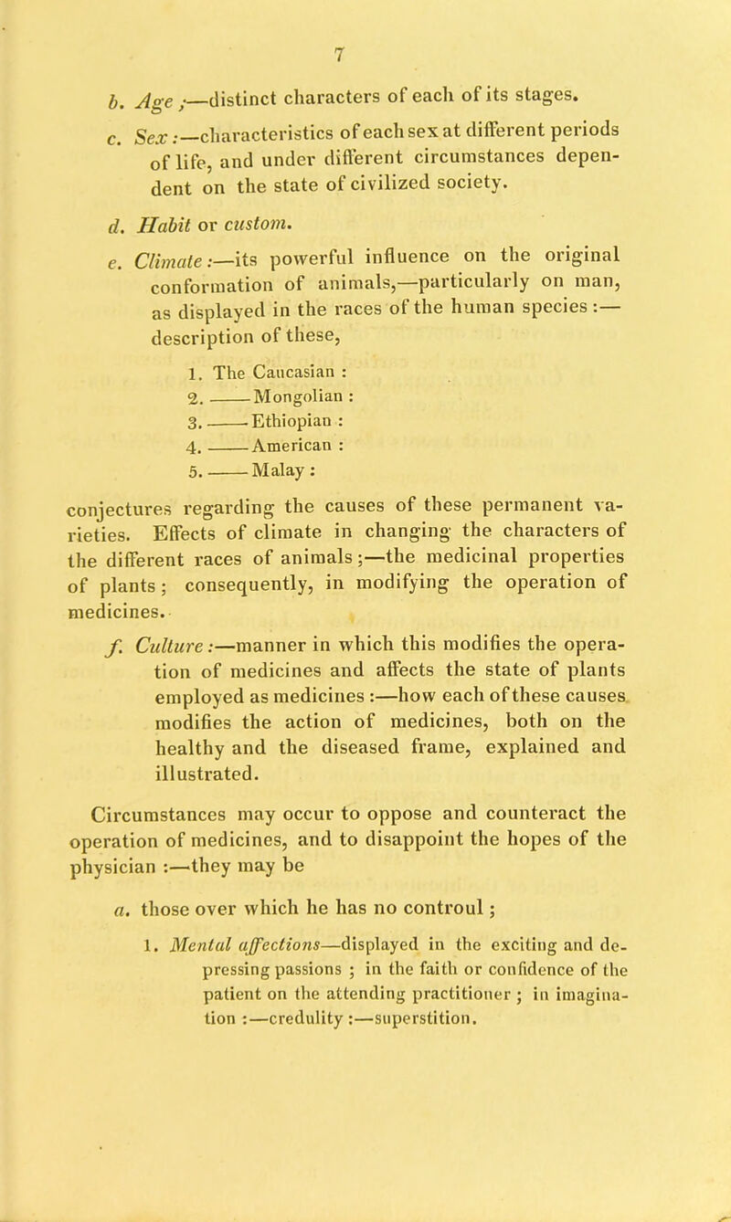 b. Age /—distinct characters of each of its stages. c. Sex .—characteristics of each sex at different periods of life, and under different circumstances depen- dent on the state of civilized society. d. Habit or custom. e. Climate:—its powerful influence on the original conformation of animals, paiticulaily on man, as displayed in the races of the human species description of these, 1. The Caucasian : 2. Mongolian : 3. -Ethiopian : 4. American : 5. Malay : conjectures regarding the causes of these permanent va- rieties. Effects of climate in changing the characters of the different races of animals;—the medicinal properties of plants; consequently, in modifying the operation of medicines. f. Culture:—manner in which this modifies the opera- tion of medicines and affects the state of plants employed as medicines :—how each of these causes modifies the action of medicines, both on the healthy and the diseased frame, explained and illustrated. Circumstances may occur to oppose and countei'act the operation of medicines, and to disappoint the hopes of the physician :—they may be a. those over which he has no controul; 1. Mental affections—displayed in the exciting and de- pressing passions ; in the faith or confidence of the patient on the attending practitioner ; in imagina- tion :—credulity ;—superstition.