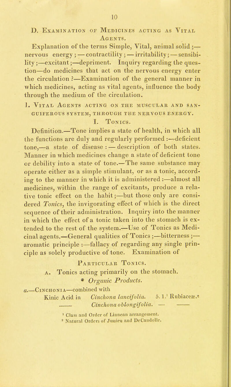 D. Examination of Medicines acting as Vital Agents. Explanation of the terms Simple, Vital, animal solid ;— nervous energy ; — contractility ; — irritability; — sensibi- lity ;—excitant;—depriment. Inquiry regarding the ques- tion—do medicines that act on the nervous energy enter the circulation ?—Examination of the general manner in which medicines, acting as vital agents, influence the body through the medium of the circulation. 1. Vital Agents acting on the musculab, and san- guiferous SYSTEM, THROUGH THE NERVOUS ENERGY. I. Tonics. Definition.—Tone implies a state of health, in which all the functions are duly and regularly performed :—deficient tone,—a state of disease : — description of both states. Manner in which medicines change a state of deficient tone or debility into a state of tone.—The same substance may operate either as a simple stimulant, or as a tonic, accord- ing to the manner in which it is administered :—almost all medicines, within the range of excitants, produce a rela- tive tonic effect on the habit;—but those only are consi- dered Tonics, the invigorating effect of which is the direct sequence of their administration. Inquiry into the manner in which the effect of a tonic taken into the stomach is ex- tended to the rest of the system.—Use of Tonics as Medi- cinal agents.—General qualities of Tonics ;—bitterness;— aromatic principle :—fallacy of regarding any single prin- ciple as solely productive of tone. Examination of Particular Tonics, a. Tonics acting primarily on the stomach. * Orgatiic Products, a.—Cinchonia—combined with Kinic Acid ia Cinchona lancifolia. 5.1.' Rubiacere.* Cinchona oblongifolia. — * Class and Order of Linnean arrangement. ” Natural Orders of Jussieu and DeCandollc.