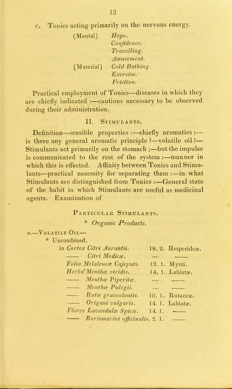 c. Tonics acting primarily on the nervous energy. (Mental) Hope. Confidence. Travelling. Amusement. (Material) Cold Bathing. Exercise. Friction. Practical employment of Tonics—diseases in which they are chiefly indicated :—cautions necessary to be observed during their administration. II. Stimulants. Definition—sensible properties :—chiefly aromatics :— is there any general aromatic principle?—volatile oil?— Stimulants act primarily on the stomach ;—but the impulse is communicated to the rest of the system ;—manner in which this is effected. Affinity between Tonics and Stimu- lants—practical necessity for separating them in what Stimulants are distinguished from Tonics :—General state of the habit in which Stimulants are useful as medicinal agents. Examination of Particular Stimulants. # Organic Products. a.—Volatile Oil— * Uncombined. in Cortex Citri Aurantii. Citri Medicce, Folia Melaleucce Cajeputi. Herba'Menthol viridis, Menthol Piperitce, Menthce Pulegii. Rtitce graveolentis. Origani vulgaris. Flores Lavandulai Spicai. 18. 2. Hesperidem. 12. 1. Myrti. 14. 1. Labiatm. 10. 1. Rutacca;. 14. 1. Labiataj. 14. j. Rorismarini officinalis, 2. 1.