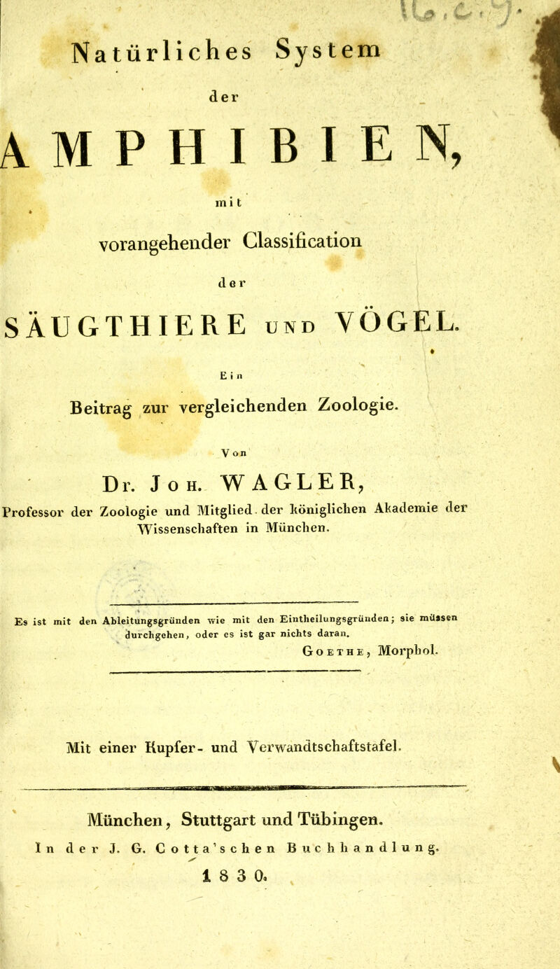 Natürliches System AMPHIBIEN, mi t vorangehender Classification der SÄUGTHIERE und VÖGEL. E i n Beitrag zur vergleichenden Zoologie. V on Dr. J o H.- WA GL ER; Professor der Zoologie und Mitglied , der höniglichen Ahademie der Wissenschaften in München. Es ist mit den Ableitungsgrüuden wie mit den Eintheilungsgrüuden; sie müssen durchgehen, oder es ist gar nichts daran. Goethe, Morph ol. Mit einer Rupfer- und Verwandtschaftstafel. München, Stuttgart und Tübingen. ln der J. G. Cotta’schen Buchhandlung,