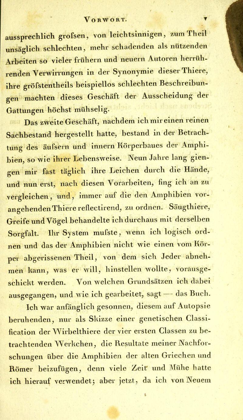 aussprechlich grofsen, von leichtsinnigen, zum Th eil unsäglich schlechten, mehr schadenden als nützenden Arbeiten so vieler frühem und neuern Autoren herrüh- renden Verwirrungen in der Synonymie dieser Thiere, ihre gröfstentheils beispiellos schlechten Beschreibun- gen machten dieses Geschäft der Ausscheidung der Gattungen höchst mühsehg. Das zweite Geschäft, nachdem ich mir einen reinen Sachbestand hergestellt hatte, bestand in der Betrach- tung des äufsern und Innern Körperbaues der Amphi- bien, so wie ihrer Lebensweise. Neun Jahre lang gien- geii mir fast täglich ihre Leichen durch die Hände, und nun erst, nach diesen Vorarbeiten, fing ich an zu vergleichen, und, immer auf die den Amphibien vor- angehenden Thieie reflectirend, zu ordnen. Säugthiere, Greife und Vögel behandelte ich durchaus mit derselben Sorgfalt. Ihr System mufste, wenn ich logisch ord- nen und das der Amphibien nicht wie einen vom Kör- per abgerissenen Theil, von dem sich Jeder abneh- men kann, was er will, hinstellen wollte, vorausge- schickt werden. Von welchen Grundsätzen ich dabei ausgegangen, und wie ich gearbeitet, sagt das Buch. Ich war anfänglich gesonnen, diesem auf Autopsie beruhenden, nur als Skizze einer genetischen Classi- fication der Wirbelthiere der vier ersten Classen zu be- trachtenden Werkchen, die Resultate meiner Nachfor- schungen über die Amphibien der alten Griechen und Römer beizufügen, denn viele Zeit und Mühe hatte ich hierauf verwendet) aber jetzt, da ich von Neuem I