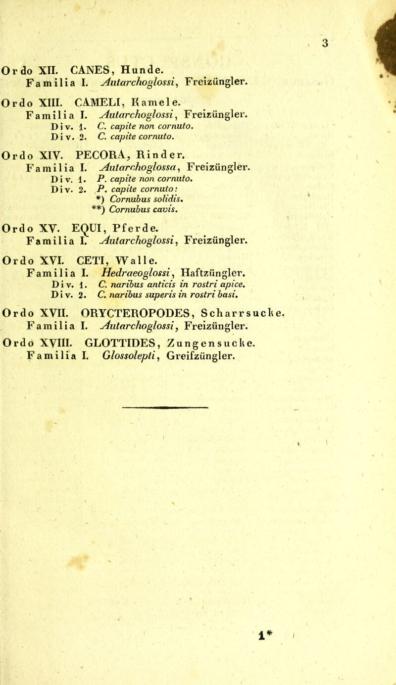 Ordo XII. CANES, Hunde. Familia I. Autarchoglossi^ Freizüngler. Ordo XIII. CAMELI, Kamele. Familia I. Autarchoglossi^ Freizüngler. Div. 1. C. capite non cornuto. Div. 2. C. capite cornuto. Ordo XIV. PECORA, Rinder. Familia I. AaiarchoglossaFreizüngler. Div. 1. P. capite non cornuto. Div. 2. P. capite cornuto: *) Cornuhus solidis, **) Cornubus cavis. Ordo XV. EQÜI, Pferde. Familia I. Autarchoglossi^ Freizüngler. Ordo XVI. CETI, Walle. Familia I. Hedraeoglossi^ Haftzüngler. D i V. 1. C. naribus anticis in rostri apice. D i V. 2. C. naribus superis in rostri basi. Ordo XVII. ORYCTEROPODES, Scharrsucke. Familia I. Autarchoglossi, Freizüngler. Ordo XVIII. GLOTTIDES, Zungensucke.