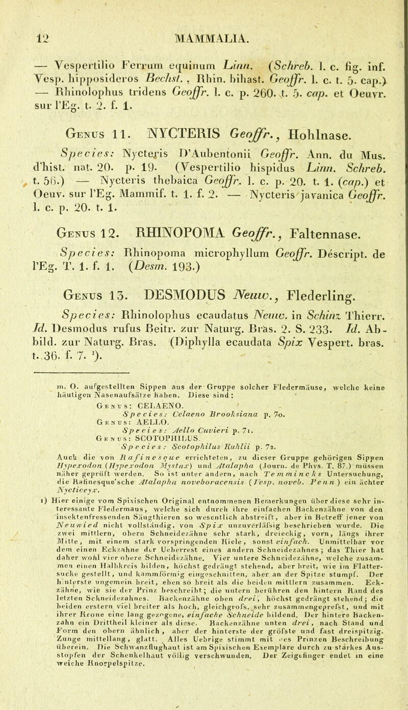 — VesperliUo Ferrum equinum Linn. (Schreb. 1. c. fig. inf. Vesp. hipposideros Bechst. , Rhin, bihast. Geqffr. 1. c. t. 5. cap.) — Rhinolophus tridens Geoffr. 1. c. p. 260. .t. 5. cap, et Oeuvr. sur l’Eg. t. 2. f. 1. Genus 11. NYCTERIS Geoß'r, ^ Holilnase. Species: Nyctea’is D’Aubentonli Geoffr. Ann. du Mus. d’bist. nat. 20. p. 19« (Vespertilio hispidus Liinn, Schreb. t. 56.) — Nycteris thebaica Geoffr. 1. c. p. 20. t, 1. (cap.) et Oeuv. sur l’Eg. IVlammif. t. 1. f. 2. •— Nycteris javaiiica Geoffr. 1. c. p. 20. t. 1. Genus 12. RHINOPOMA Geoffr.^ Faltennase. Species: Rhinopoma micropbyllum Geoffr. Descript. de l’Eg. T. 1. f. 1. (Desm. 193.) Genus 13. DESMODÜS Neuw.^ Flederling. Species: Rbinolopbus ecaudatus Nemo, in Schinz Thierr. Jd. Desmodus rufus ßeitr. zur Naturg. Bräs. 2. S. 233* Id. Ab- bild. zur Naturg. Bras. (Dipliylla ecaudata Spix Vespert, bras. t. 36. f. 7. 0* in. O. aufgestellten Sippen aus der Gruppe solcher Fledermäuse, welche keine häutigen Nasenaufsätze haben. Diese sind; Genus: CELAENO. Species: Celaeno Broohsiana p. 7o. Genus: AELLO. Species: yiello Cuvieri p. 7i. Genus: SCOrOPRIEUS. Species: Scotophilus Kuhlii p. 7z. Auch die ^ion Bafinesque errichteten, zu dieser Gruppe gehörigen Sippen Jlrpexodon {Hypexodon Mystax) und Atalapha (.louru. de Phvs. T. 87.) müssen näher geprüft werden. So ist unter andern, nach Temmincks Untersuchung, die Rafinesque’sche Atalapha noveboracensis {^Vesp. noveh. Penn ) ein ächtcr Nycticeyx. i) Hier einige vom Spixischen Original entnommenen Remerkungen über diese sehr in- teressante Fledermaus, welche sich durch ihre einfachen Backenzähne von den insektenfressenden Säugthieren so wesentlich abstreift, aber in Betreff jener von Neuwied nicht vollständig, von Spix unzuverläfsig beschrieben wurde. Die zwei mittlern, obern Schneidezähne sehr stark, dreieckig, vorn, längs ihrer Mitte, mit einem stark vorspringenden Kiele, sonst einfach. Unmittelbar vor dem einen Eckzahne der Ueberrest eines andern Schneidezahnes ; das Thier hat daher wohl vier obere Schneidezähne. Vier untere Schneidezähne, welche zusam- men einen Halbkreis bilden, höchst gedrängt stehend, aber breit, wie im Flatter- sucke gestellt, und kammförmig eingeschnilten, aber an der Spitze stumpf. Der h ntprste ungemein breit, eben so breit als die beiden mittlern zusammen. Erk- zähne, Avie sie der Prinz beschreibt; die untern berühren den hintern Rand des letzten Schneidezahnes. Backenzähne oben drei, höchst gedrängt stehend; die beiden erstem viel breiter als hoch, gleichgrofs.;_sehr zusammengeprefst, und mit ihrer Krone eine lang gezogene, einfache Schneide bildend. Der hintere Backen- zahn ein Drittheil kleiner als diese. Backenzähne unten drei, nach Stand und Form den obern ähnlich , aber der hinterste der gröfste und fast dreispitzig. Zunge rnittcllang , glatt. Alles Uebrige stimmt mit .'es Prinzen Beschreibung überein. Die ScliAvanzflughaut ist am Sj)ixischeii Exemplare durch zu starkes Aus- slojifen der Schenkelhaut völlig verschwunden. Der Zeigefinger endet in eine weiche Knorpelspitzc.