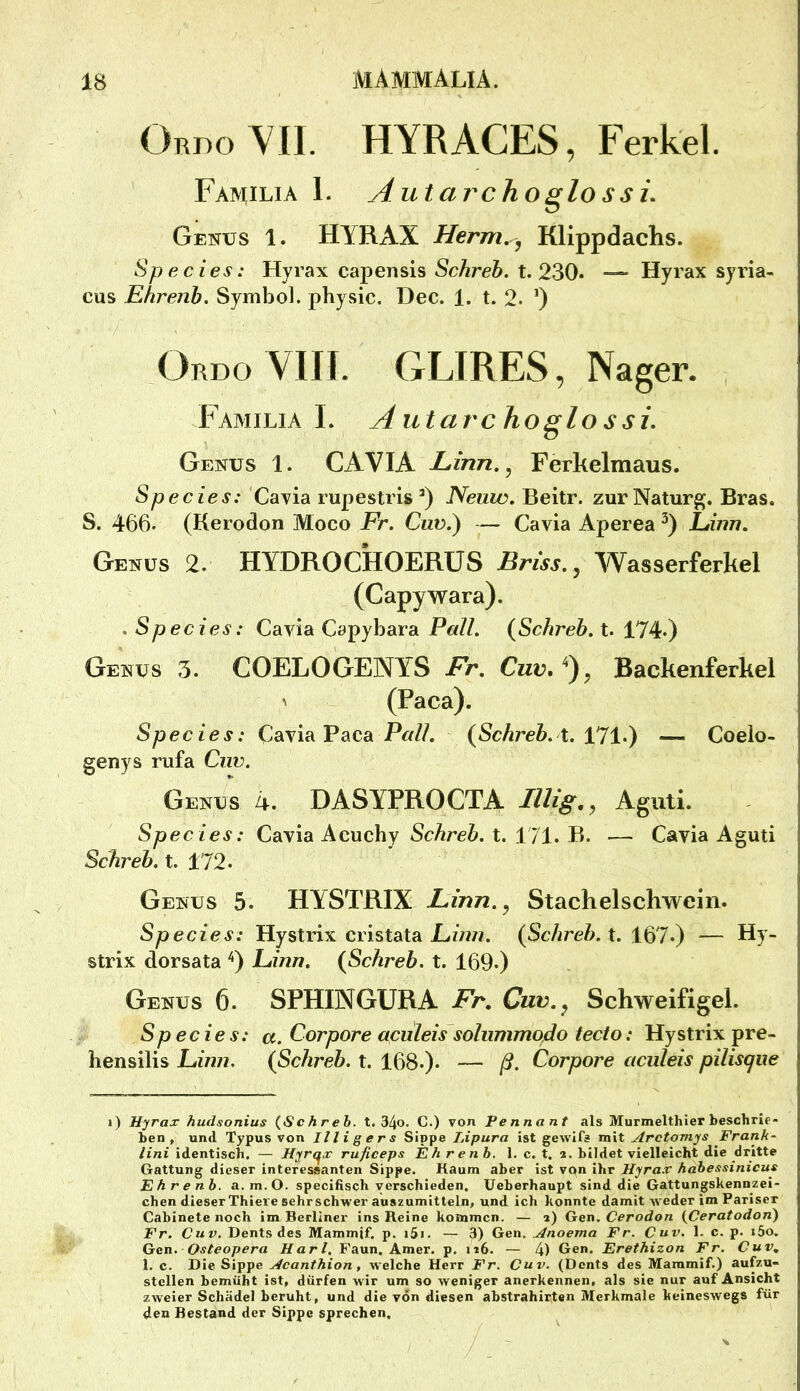 OrdoYII. HYRACES, Ferkel. Familia 1. Autarchoglo s si. Genus 1. HYRAX Herm^^ Klippdachs. Species: Hyrax capensis Schreb. t. 230* Hyrax syria- cus Ehrenh. Symbol, physic. Dec. 1. t. 2. ’) / Ordo VIIJ. GLIRES, Nager. Familia L Autarchoglossi. Genus 1. CAVIA Linn,^ Ferkelmaus. Species: Cayia rupestris Neuw, Beitr. zurNaturg. Bras. S. 466. (Kerodon Moco Fr. Cuv.) — Cavia Aperea Eirm. Genus 2. HYDROCHOERÜS Briss.^ AYasserferkel (Capywara). . Species: Cavia Capybara Pall. {Schreb. t. 174.) Genus 3. COELOGENYS Fr. Cuv.^), Backenferkel ^ (Paca). Species: Cavia Paca P«//. {Schreb. X. — Coelo- genys rufa Ciw. Genus 4. DASYPROCTA Illig., Agiiti. Species: Cavia Acuchy Schreb. t. 171. B. — Cavia Aguti Schreb. t. 172* Genus 5. HYSTRIX Linn.^ Stachelschwein. Species: Hystrix cristata (ScÄreZ». t. 167.) — Hy- strix dorsata '^) Einn. {Schreb. X. 169.) Genus 6. SPHINGURA Fr. Cuv.^ Schweifigel. Species: a. Corpore aculeis soliimmqdo tecto: Hystrix pre- hensilis Einn, {Schreb. X. 168.). — ß. Corpore aculeis pilisque i) Hyrax hudsonius (Schreb. t. 34o. C.) von Pe nnant als Murmelthier beschrie- ben , und Typus von Illigers Sippe I.ipura ist gewifs mit Arctomys Frank- Uni identisch. — Hyrq^x ruficeps Ehrenh, 1. c. t. a. bildet vielleicht die dritte Gattung dieser interessanten Sippe. Kaum aber ist von ihr Hyrax habessinicus Ehrenb. a.m.O. specifisch verschieden. Ueberhaupt sind die Gattungskennzei- chen dieser Thieve sehrschwer auszumitteln, und ich konnte damit weder im Pariser Cabinete noch im Berliner ins Reine kommen. — a) Gen. Cerodon (Ceratodon) Fr. Cuv. Dents des Mammif. p. i5i. — 3) Gen. Anoema Fr. Cuv. 1. c. p. i5o. Gen. Osteopera Hart, Faun. Amer. p. n6. — 4) Gen. Erethizon Fr. Cuv. 1. c. Die Sippe Acanthion, welche Herr Fr. Cuv. (Dents des Mammif.) aupu- stcllen bemüht ist, dürfen w ir um so weniger anerkennen, als sie nur auf Ansicht zweier Schädel beruht, und die von diesen abstrahirten Merkmale keineswegs für den Bestand der Sippe sprechen.