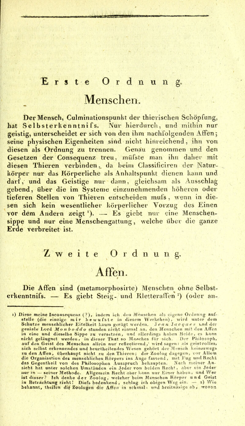 Erste Ordnung. Menschen. Der Mensch, Culminationspunht der thierischen Schöpfong, hat Selbsterkenntnifs. Nur hierdurch, und mithin nur geistig, unterscheidet er sich von den ihm nachfolgenden iiffen; seine physischen Eigenheiten sind nicht hinreichend, ihn von diesen als Ordnung zu trennen. Genau genommen und den Gesetzen der Consequenz treu, müfste man ihn daher mit diesen Thieren verbinden,, da heim Classilicireo der Natur- körper nur das Körperliche als Anhaltspunkt dienen kann und darf, und das Geistige nur dann, gleichsam als Ausschlag gebend, über die im Systeme einzunehmenden höheren oder tieferen Stellen von Thieren entscheiden mufs , wenn in die- sen sich kein wesentlicher köiperlicher Vorzug des Einen vor dem Andern zeigt ^). — Es giebt nur eine Menschen- sippe und nur eine Menschengattung, welche über die ganze Erde verbreitet ist. Die Affen sind (metamorphosirte) Menschen ohne Selbst- rkenntnifs. — Es giebt Steig- und Kleiteraffen -) (oder an- i) Diese meine InconseqiieniP, (?), indem ich den Menschen als eigene Ordnung auf- stelle (die einzige mir bewufste in diesem Werkcheii), Vvrird unter dem Schutze menschlicher Eitelkeit kaum gerügt werden, 3ean a o q u e s und der geniale Lord Monboddo stunden nicht einmal an, den Menschen mit den Affen in eine und dieselbe Sippe zu versetzen, und allerdings haben Beide, cs kann nicht geläugnet werden, in dieser That so Manches für sich. Oer Philosoph, auf den Geist des Menschen allein nur reflectirendwird sagen: als geistvolles, sich Selbst erkennendes und beurtheilendes Wesen gehört der Mensch keineswegs zu den Affen, überhaupt nicht za <len Thieren; der Zoolog dagegen, vor Allem die Organisation de« menschlichen Körpers ins Auge fassend, mit Fug und Recht das Gcgentheil von des Philosophen Ausspruch behaupten. Nach meiner An- sicht hat unter solchen Umständen ein Jeder von beiden Recht , aber ein Jeder nur in — seiner Methode. Allgemein RecKt aber kann uur Einer haben, und Wer ist dieser? Ich denke der Zoolog, welcher beim Menschen Körper und Geist in Betrachtung zieht! Diefs bedenkend, schlug ich obigen Weg ein. ~ z) Wie bekannt, theilen die Zoologen die Affen in schmal- und breitnäsige ab, wovon Zweite Ordnung.