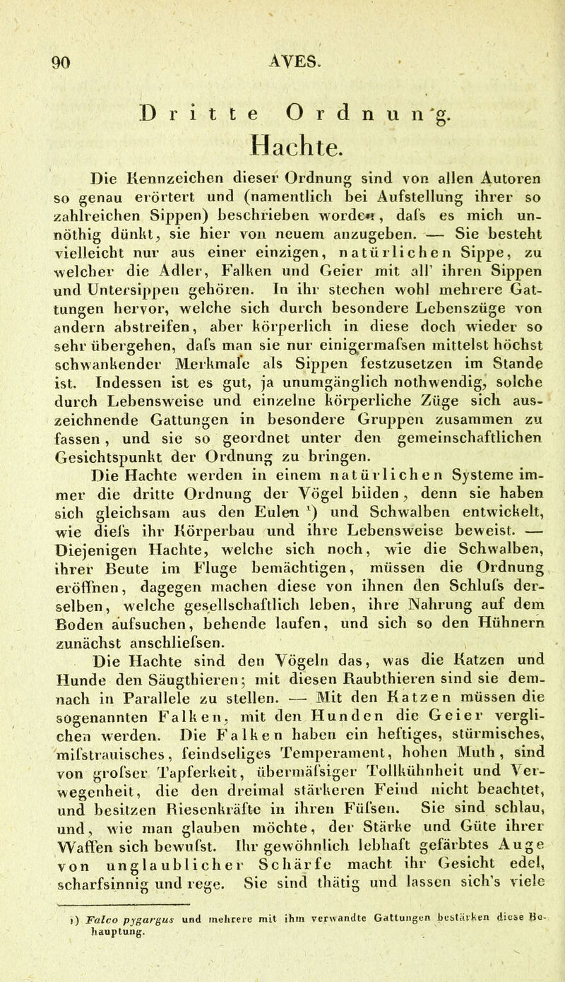 Dritte Ordnun'g. Hachte. Die Kennzeichen dieser Ordnung sind von allen Autoren so genau erörtert und (namentlich bei Aufstellung ihrer so zahlreichen Sippen) beschrieben worden!, dafs es mich un- nöthig dünkt;, sie hier von neuem anzugeben. — Sie besteht vielleicht nur aus einer einzigen, natürlichen Sippe, zu welcher die Adler, Falken und Geier mit all’ ihren Sippen und üntersippeii gehören. In ihr stechen wohl mehrere Gat- tungen hervor, welche sich durch besondere Lebenszüge von andern abstreifen, aber körperlich in diese doch wieder so sehr übergehen, dafs man sie nur einig^ermafsen mittelst höchst schwankender Merkmale als Sippen festzusetzen im Stande ist. Indessen ist es gut, ja unumgänglich nothwendig, solche durch Lebensweise und einzelne körperliche Züge sich aus- zeichnende Gattungen in besondere Gruppen zusammen zu fassen , und sie so geordnet unter den gemeinschaftlichen Gesichtspunkt der Ordnung zu bringen. Die Hachte werden in einem natürlichen Systeme im- mer die dritte Ordnung der Vögel bilden^ denn sie haben sich gleichsam aus den Eulen und Schwalben entwickelt, wie diefs ihr Körperbau und ihre Lebensweise beweist. — Diejenigen Hachte, welche sich noch, wie die Schwalben, ihrer Beute im Fluge bemächtigen, müssen die Ordnung eröffnen, dagegen machen diese von ihnen den Schlufs der- selben, welche gesellschaftlich leben, ihre Nahrung auf dem Boden äufsuchen, behende laufen, und sich so den Hühnern zunächst anschliefsen. Die Hachte sind den Vögeln das, was die Katzen und Hunde den Säugthieren^ mit diesen Raubthieren sind sie dem- nach in Parallele zu stellen. — Mit den Katzen müssen die sogenannten Falken, mit den Hunden die Geier vergli- chen werden. Die Falken haben ein heftiges, stürmisches, mifstrauisches, feindseliges Temperament, hohen Muth , sind von grofser Tapferkeit, übermäfsiger Tollkühnheit und Ver- wegenheit, die den dreimal stärkeren Feind nicht beachtet, und besitzen Riesenkräfte in ihren Füfsen. Sie sind schlau, und, wie man glauben möchte, der Stärke und Güte ihrer Waffen sich bewufst. Ihr gewöhnlich lebhaft gefärbtes Auge von unglaublicher Schärfe macht ihr Gesicht edel, scharfsinnig und rege. Sie sind thätig und lassen sich’s viele i) Falco pygargus und mehrere mit ihm verwandte Gattungen bestärken diese Be- hauptung.