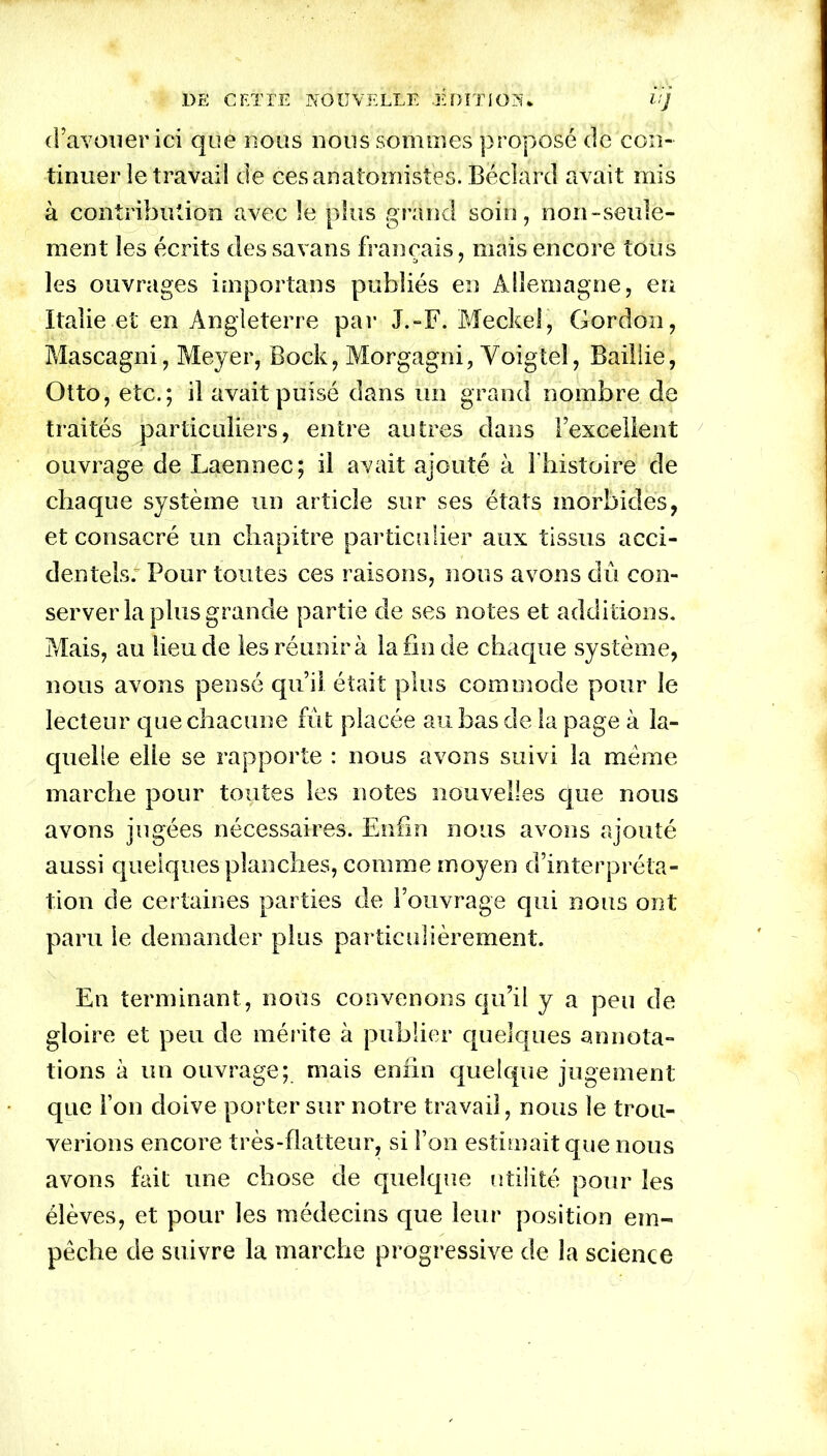 DE CET PE NOUVELLE .EDITION.. 11 J d’avouer ici que nous nous sommes proposé de con- tinuer îe travail de ces anatomistes. Bëclard avait mis à contribution avec le plus grand soin, non-seule- ment les écrits dessavans français, mais encore tous les ouvrages importans publiés en Allemagne, eu Italie et en Angleterre par J.-F. Meckel, Gordon, Mascagni, Meyer, Bock, Morgagni, Yoigtel, Bailiie, Otto, etc.; il avait puisé dans un grand nombre de traités particuliers, entre autres dans l’excellent ouvrage de Laennec; il avait ajouté à l'histoire de chaque système un article sur ses états morbides, et consacré un chapitre particulier aux tissus acci- dentels; Pour toutes ces raisons, nous avons dû con- server la plus grande partie de ses notes et additions. Mais, au lieu de les réunira la fin de chaque système, nous avons pensé qu’il était plus commode pour le lecteur que chacune fût placée au bas de la page à la- quelle elle se rapporte : nous avons suivi la meme marche pour toutes les notes nouvelles que nous avons jugées nécessaires. Enfin nous avons ajouté aussi quelques planches, comme moyen d’interpréta- tion de certaines parties de l’ouvrage qui nous ont paru le demander plus particulièrement. En terminant, nous convenons qu’il y a peu de gloire et peu de mérite à publier quelques annota- tions à un ouvrage; mais enfin quelque jugement que Fou doive porter sur notre travail, nous le trou- verions encore très-flatteur, si l’on estimait que nous avons fait une chose de quelque utilité pour les élèves, et pour les médecins que leur position em- pêche de suivre la marche progressive de la science