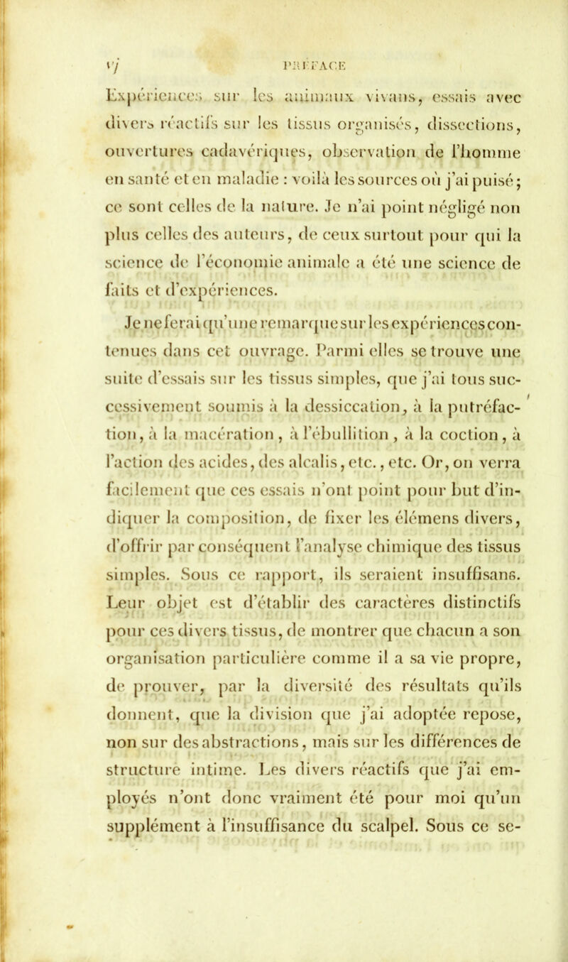 vy PII I FAC E Expérience:'» sur les animaux vivans, essais avec divers réactifs sur les tissus organisés, dissections, ouvertures cadavériques, observation de l’homme en santé et en maladie : voilà les sources où j’ai puisé; ce sont celles de la nature. Je n’ai point négligé non plus celles des auteurs, de ceux surtout pour qui la science de l’économie animale a été une science de faits et d’expériences. Je neferaiqu’une remarque sur les expériences con- tenues dans cet ouvrage. Parmi elles se trouve une suite d’essais sur les tissus simples, que j’ai tous suc- cessivement soumis à la dessiccation, à la putréfac- tion, à la macération , à l’ébullition , à la coction, à l’action des acides, des alcalis, etc., etc. Or, on verra facilement que ces essais n'ont point pour but d’in- diquer la composition, de fixer les élémens divers, d’offrir par conséquent t’analyse chimique des tissus simples. Sous ce rapport, ils seraient insuffisans. Leur objet est d’établir des caractères distinctifs pour ces divers tissus, de montrer que chacun a son organisation particulière comme il a sa vie propre, de prouver, par la diversité des résultats qu’ils donnent, que la division que j’ai adoptée repose, non sur des abstractions, mais sur les différences de structure intime. Les divers réactifs que j’ai em- ployés n’ont donc vraiment été pour moi qu’un supplément à l’insuffisance du scalpel. Sous ce se-