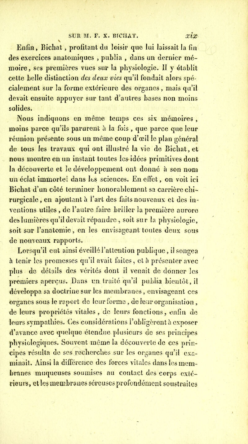 Enfin, Bichat, profitant du loisir que lui laissait la fin des exercices anatomiques , publia , dans un dernier mé- moire, ses premières vues sur la physiologie. Il y établit cette belle distinction des deux vies qu’il fondait alors spé- cialement sur la forme extérieure des organes , mais qu’il devait ensuite appuyer sur tant d’autres bases non moins solides. Nous indiquons en même temps ces six mémoires , moins parce qu’ils parurent à la fois , que parce que leur réunion présente sous un meme coup d’œil le plan général de tous les travaux qui ont illustré la vie de Bichat, et nous montre en un instant toutes les idées primitives dont la découverte et le développement ont donné à son nom un éclat immortel dans les sciences. En effet, on voit ici Bichat d’un côté terminer honorablement sa carrière chi- rurgicale, en ajoutant à l’art des buts nouveaux et des in- ventions utiles , de l’autre faire briller la première aurore des lumières qu’il devait répandre, soit sur la physiologie, soit sur l’anatomie, en les envisageant toutes deux sous de nouveaux rapports. Lorsqu’il eut ainsi éveillé l’attention publique, il songea h tenir les promesses qu’il avait faites, et à présenter avec plus de détails des vérités dont il venait de donner les premiers aperçus. Dans un. traité qu’il publia bientôt, il développa sa doctrine sur les membranes, envisageant ces organes sous le report de leur forme, de leur organisation, de leurs propriétés vitales , de leurs fonctions, enfin de leurs sympathies. Ces considérations l’obligèrent à exposer d’avance avec quelque étendue plusieurs de ses principes physiologiques. Souvent môme la découverte de ces prin- cipes résulta de ses recherches sur les organes qu’il exa- minait. Ainsi la différence des forces vitales dans les mem- branes muqueuses soumises au contact des corps exté- rieurs, et les membranes séreuses profondément soustraites