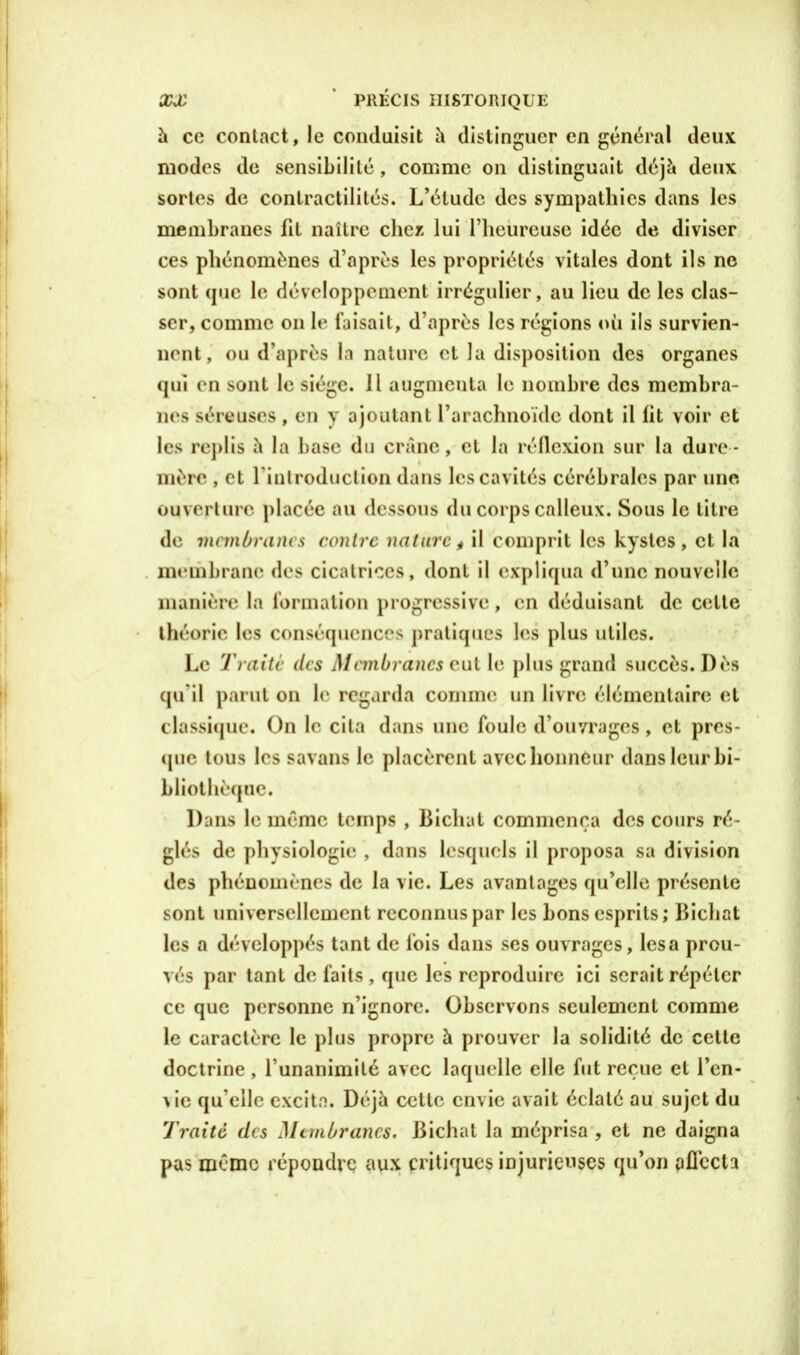 h ce contact, le conduisit h distinguer en général deux modes de sensibilité, comme on distinguait déjà deux sortes de contractilités. L’étude des sympathies dans les membranes fit naître chez lui l’heureuse idée de diviser ces phénomènes d’après les propriétés vitales dont ils ne sont que le développement irrégulier, au lieu de les clas- ser, comme on le Taisait, d’après les régions où ils survien- nent, ou d’après la nature et la disposition des organes qui en sont le siège. Il augmenta le nombre des membra- nes séreuses , en y ajoutant l’arachnoïde dont il lit voir et les replis à la base du crâne, et la réflexion sur la dure - mère , et rinlroduclion dans les cavités cérébrales par une. ouverture placée au dessous du corps calleux. Sous le titre de membranes contre nature, il comprit les kystes, et la membrane des cicatrices, dont il expliqua d’une nouvelle manière la formation progressive, en déduisanl de celle théorie les conséquences pratiques les plus utiles. Le Traite des Mnnbrancs eut le plus grand succès. Dès qu’il parut on le regarda comme un livre élémentaire et classique. On le cita dans une foule d’ouvrages, et pres- que tous les savans le placèrent avec honneur dans leur bi- bliothèque. Dans le même temps , Bichat commença des cours ré- glés de physiologie , dans lesquels il proposa sa division des phénomènes de la vie. Les avantages qu’elle présente sont universellement reconnus par les bons esprits; Bichat les a développés tant de fois dans ses ouvrages, lésa prou- vés par tant de faits , que les reproduire ici serait répéter ce que personne n’ignore. Observons seulement comme le caractère le plus propre à prouver la solidité de cette doctrine , l’unanimité avec laquelle elle fut reçue et l’en- \\c qu elle excita. Déjà celte envie avait éclaté au sujet du Traité des Membranes. Bichat la méprisa , et ne daigna pas même répoudrç aux critiques injurieuses qu’on aflccU