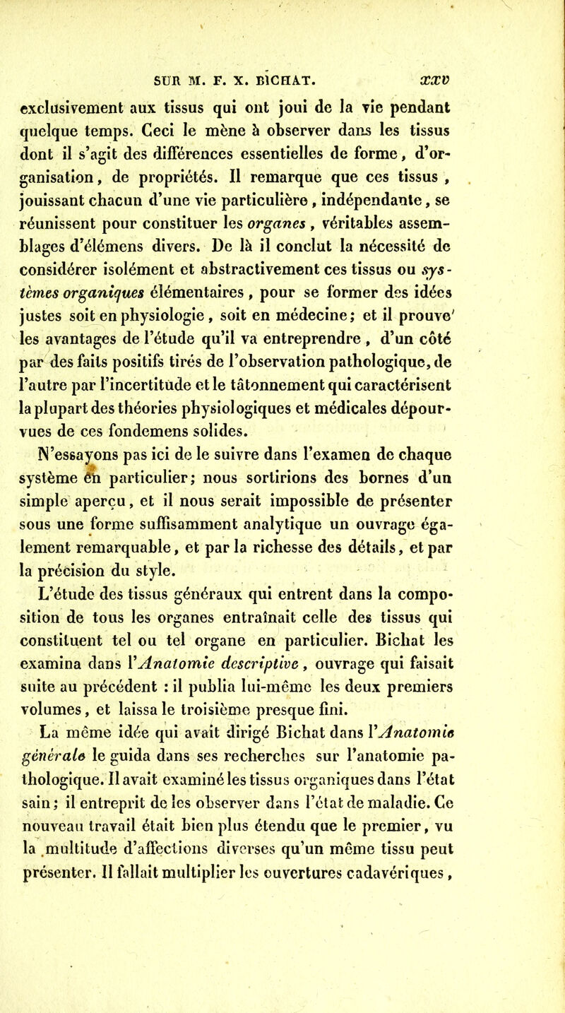 exclusivement aux tissus qui ont joui de la vie pendant quelque temps. Ceci le mène à observer dans les tissus dont il s’agit des différences essentielles de forme, d’or- ganisation , de propriétés. Il remarque que ces tissus , jouissant chacun d’une vie particulière , indépendante, se réunissent pour constituer les organes , véritables assem- blages d’élémens divers. De là il conclut la nécessité de considérer isolément et abstractivement ces tissus ou sys- tèmes organiques élémentaires, pour se former des idées justes soit en physiologie , soit en médecine; et il prouve' les avantages de l’étude qu’il va entreprendre , d’un côté par des faits positifs tirés de l’observation pathologique, de l’autre par l’incertitude et le tâtonnement qui caractérisent la plupart des théories physiologiques et médicales dépour- vues de ces fondemens solides. N’essayons pas ici de le suivre dans l’examen de chaque système ên particulier; nous sortirions des bornes d’un simple aperçu, et il nous serait impossible de présenter sous une forme suffisamment analytique un ouvrage éga- lement remarquable, et par la richesse des détails, et par la précision du style. L’étude des tissus généraux qui entrent dans la compo- sition de tous les organes entraînait celle des tissus qui constituent tel ou tel organe en particulier. Bichat les examina dans Y Anatomie descriptive, ouvrage qui faisait suite au précédent : il publia lui-même les deux premiers volumes, et laissa le troisième presque fini. La même idée qui avait dirigé Bichat dans Y Anatomie générale le guida dans ses recherches sur l’anatomie pa- thologique. Il avait examiné les tissus organiques dans l’état sain ; il entreprit de les observer dans l’état de maladie. Ce nouveau travail était bien plus étendu que le premier, vu la .multitude d’affections diverses qu’un même tissu peut présenter. Il fallait multiplier les ouvertures cadavériques,