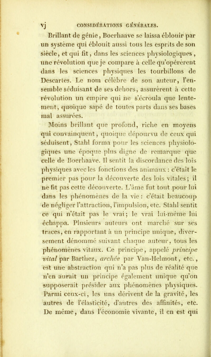 Brillant de génie, Boerhaave se laissa éblouir par un système qui éblouit aussi tous les esprits de son siècle, et qui fit, dans les sciences physiologiques , une révolution que je compare à celle qu’opérèrent dans les sciences physiques les tourbillons de Descartes. Le nom célèbre de son auteur, l’en- semble séduisant de ses dehors, assurèrent à cette révolution un empire qui ne s’écroula que lente- ment, quoique sapé de toutes parts dans ses bases mal assurées. Moins brillant que profond, riche en moyens qui convainquent, quoique dépourvu de ceux qui séduisent, Stahl forma pour les sciences physiolo- giques une époque plus digne de remarque que celle de Boerhaave. Il sentit la discordance des lois physiques avec les fonctions des animaux : c’était le premier pas pour la découverte des lois vitales; il 11e fit pas cette découverte. L’âme fut tout pour lui dans les phénomènes de la vie: c’était beaucoup de négliger l’attraction, l’impulsion, etc. Stahl sentit ce qui n’était pas le vrai; le vrai lui-même lui échappa. Plusieurs auteurs ont marché sur ses traces, en rapportant à un principe unique, diver- sement dénommé suivant chacrue auteur, tous les phénomènes vitaux. Le principe, appelé principe vital par Barthez, archée par Van-Helmont, etc., est une abstraction qui n’a pas plus de réalité que n’en aurait un principe également unique qu’on supposerait présider aux phénomènes physiques. Parmi ceux-ci, les uns dérivent de la gravité, les autres de l’élasticité, d’autres des affinités, etc. De même, dans l’économie vivante, il en est qui