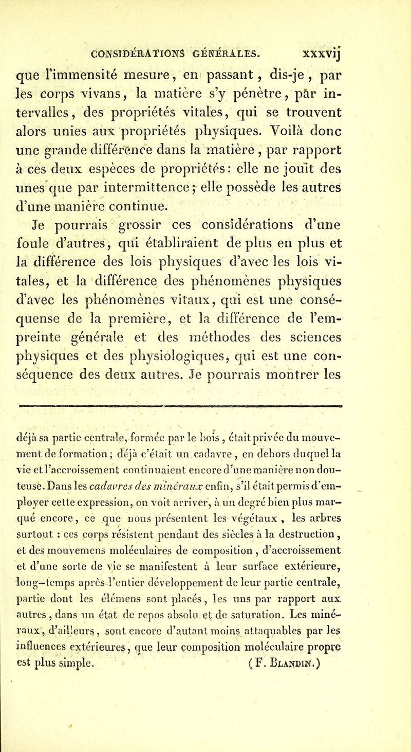 que l’immensité mesure, en passant, dis-je, par les corps vivans, la matière s’y pénètre, pàr in- tervalles, des propriétés vitales, qui se trouvent alors unies aux propriétés physiques. Yoilà donc une grande différence dans la matière , par rapport à ces deux espèces de propriétés: elle ne jouit des unes que par intermittence; elle possède les autres d’une manière continue. Je pourrais grossir ces considérations d’une foule d’autres, qui établiraient déplus en plus et la différence des lois physiques d’avec les lois vi- tales, et la différence des phénomènes physiques d’avec les phénomènes vitaux, qui est une consé- quense de la première, et la différence de l’em- preinte générale et des méthodes des sciences physiques et des physiologiques, qui est une con- séquence des deux autres. Je pourrais montrer les déjà sa partie centrale, formée par le bois , était privée du mouve- ment de formation ; déjà c’était un cadavre , en dehors duquel la vie et l’accroissement continuaient encore d’une manière non dou- teuse. Dans les cadavres des minéraux enfin, s’il était permis d’em- ployer cette expression, on voit arriver, à un degré bien plus mar- qué encore, ce que nous présentent les végétaux , les arbres surtout : ces corps résistent pendant des siècles à la destruction , et des mouvemens moléculaires de composition , d’accroissement et d’une sorte de vie se manifestent à leur surface extérieure, long—temps après l’entier développement de leur partie centrale, partie dont les élémens sont placés, les uns par rapport aux autres , dans un état de repos absolu et de saturation. Les miné- raux, d’ailleurs, sont encore d’autant moins attaquables par les influences extérieures, que leur composition moléculaire propre est plus simple. (F. Blandin,)