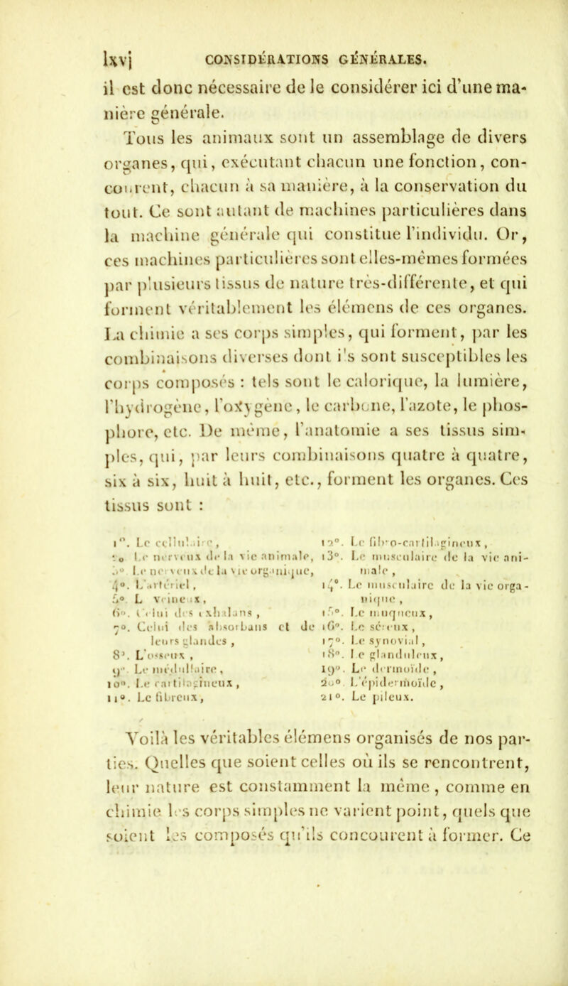 il est donc nécessaire de le considérer ici d'une ma- nière générale. Tous les animaux sont un assemblage de divers organes, qui, exécutant chacun une fonction, con- courent, chacun à sa manière, à la conservation du tout. Ce sont autant de machines particulières dans la machine générale qui constitue l’individu. Or, ces machines particulières sont elles-mêmes formées par plusieurs tissus de nature très-différente, et qui forment véritablement les élémens de ces organes. La chimie a scs corps simples, qui forment, par les combinaisons diverses dont i's sont susceptibles les corps composés : tels sont le calorique, la lumière, l’hydrogène, l’oxygène, le carbone, l’azote, le phos- phore, etc. l)e même, l’anatomie a ses tissus sim* pies, qui, par leurs combinaisons quatre à quatre, six à six, huit à huit, etc., forment les organes. Ces tissus sont : i°. Le cdliiLiirc, *o Le nerveux delà vie animale, Su Le ne v eux de ta v le organique, 4°. L artériel , L° L veine ix, (>«. Celui des ixlialuns , 70. Celui des absorbans et de leurs glandes , 8\ L’o'senx , y. Le médullaire , io°. Le rai tilnghieux , u«. Le fibreux, i?.°. Le filKO-cnrlil.tgineux , 13°. Le musculaire de la vie ani- male , 14°• !'e musculaire de la vie orga- nique , i rr°. Le muqueux, i C>°. Le se;eux , 17°. Le synovial, 18°. le glanduleux , iy,J. Le dermoïde , 2o° L’épidermoïde , 2i°. Le pileux. Voilà les véritables élémens organisés de nos par- ties. Quelles que soient celles où ils se rencontrent, leur nature est constamment la même , comme en chimie les corps simples ne varient point, quels que soient les composés qu’ils concourent à former. Ce