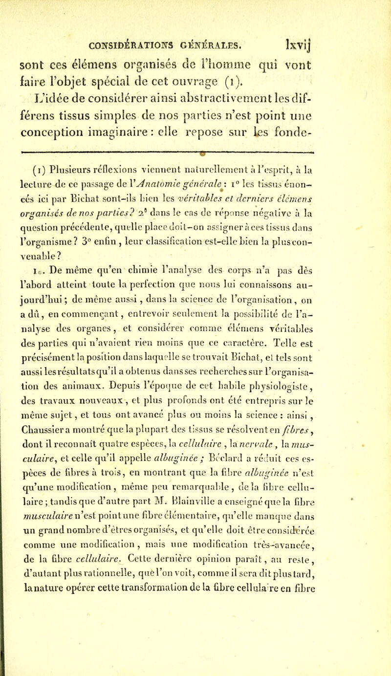sont ces éléniens organisés de l’homme qui vont faire l’objet spécial de cet ouvrage (î). L’idée de considérer ainsi abstractiveinent les dif- férens tissus simples de nos parties n’est point une conception imaginaire : elle repose sur les fonde- - — ——e - (i) Plusieurs reflexions viennent naturellement à l'esprit, à la lecture de ce passage de XAnatomie générale : i° les tissus énon- cés ici par Bichat sont-ils Lien les véritables et derniers éléniens organisés de nos parties? A dans le cas de réponse négative à la question précédente, quelle place doit-on assigner à ces tissus dans l’organisme? 3° enfin , leur classification est-elle Lien la pluscon- venable ? io. De même qu’en chimie l’analyse des corps n’a pas dès l’abord atteint toute la perfection que nous lui connaissons au- jourd’hui ; de même aussi, dans la science de l’organisation, on a dû, en commençant, entrevoir seulement la possibilité de l’a- nalyse des organes, et considérer comme éléniens véritables des parties qui n’avaient rien moins que ce caractère. Telle est précisément la position dans laquelle se trouvait Bichat, el tels sont aussi les résultats qu’il a obtenus dansses recherches sur l’organisa- tion des animaux. Depuis l’époque de cet habile physiologiste, des travaux nouveaux , et plus profonds ont été entrepris sur le même sujet, et tous ont avancé plus ou moins la science : ainsi , Chaussier a montré que la plupart des tissus se résolvent en fibres, dont il reconnaît quatre espèces, la cellulaire , la ncrvalc , la mus- culaire■, et celle qu’il appelle albugince ; Béclard a réduit ces es- pèces de libres à trois, en montrant que la fibre albuginée n’est qu’une modification, même peu remarquable, delà libre cellu- laire ; tandis que d’autre part M. Blainville a enseigné que la fibre musculaire n’est pointune fibre élémentaire, qu’elle manque dans un grand nombre d’êtres organisés, et qu’elle doit être considérée comme une modification , mais une modification très-avancée, de la libre cellulaire. Cette dernière opinion paraît, au reste, d’autant plus rationnelle, que l’on voit, comme il sera dit plus tard, la nature opérer cette transformation de la libre cellulaire en fibre