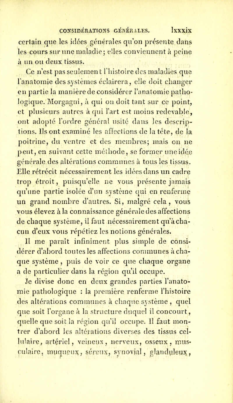 certain que les idées générales qu’on présente dans les cours sur une maladie; elles conviennent à peine à un ou deux tissus. Ce n’est pas seulement [ histoire des maladies que l'anatomie des systèmes éclairera, elle doit changer en partie la manière de considérer l’anatomie patho- logique. Morgagni, à qui on doit tant sur ce point, et plusieurs autres à qui l’art est moins redevable, ont adopté l’ordre général usité dans les descrip- tions. Ils ont examiné les affections de la tète, de la poitrine, du ventre et des membres; mais on ne peut, en suivant cette méthode, se former une idée générale des altérations communes à tous les tissus. Elle rétrécit nécessairement les idées dans un cadre trop étroit, puisqu’elle 11e vous présente jamais qu’une partie isolée d’un système qui en renferme un grand nombre d’autres. Si, malgré cela, vous vous élevez à la connaissance générale des affections de chaque système, il faut nécessairement qu’à cha- cun d’eux vous répétiez les notions générales. Il me paraît infiniment plus simple de consi- dérer d’abord toutes les affections communes à cha- que système , puis de voir ce que chaque organe a de particulier dans la région qu’il occupe. Je divise donc en deux grandes parties l’anato- mie pathologique : la première renferme l’histoire des altérations communes à chaque système , quel que soit l’organe à la structure duquel il concourt, quelle que soit la région qu’il occupe. Il faut mon- trer d’abord les altérations diverses des tissus cel- ]ulaire2 artériel, veineux, nerveux, osseux, mus- culaire. muqueux ? séreux, synovial, glanduleux,