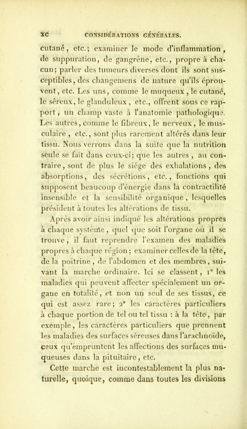 cutané, etc.; examiner le mode d’inflammation, de suppuration, de gangrène, etc., propre à cha- cun; parler des tumeurs diverses dont ils sont sus- ceptibles, des changemens de nature qu’ils éprou- vent, etc. Les uns, comme le muqueux , le cutané, le séreux, le glanduleux, etc., offrent sous ce rap- port , un champ vaste à l’anatomie pathologique. Les autres, comme le fibreux, le nerveux, le mus- culaire , etc., sont plus rarement altérés dans leur tissu. Nous verrons dans la suite que la nutrition seule se fait dans ceux-ci; que les autres , au con- traire, sont de plus le siège des exhalations, des absorptions, des sécrétions, etc., fonctions qui supposent beaucoup d’énergie dans la contractilité insensible et la sensibilité organique, lesquelles président à toutes les altérations de tissu. Après avoir ainsi indiqué les altérations propres à chaque système , quel que soit l’organe où il se trouve, il faut reprendre l’examen des maladies propres à chaque région ; examiner celles de la tète, de la poitrine, de l’abdomen et des membres, sui- vant la marche ordinaire. Ici se classent, i° les maladies qui peuvent affecter spécialement un or- gane en totalité, et non un seul de ses tissus, ce qui est assez rare; a0 les caractères particuliers à chaque portion de tel ou tel tissu : à la tète, par exemple, les caractères particuliers que prennent les maladies des surfaces séreuses dans l’arachnoïde, ceux qu’empruntent les affections des surfaces mu- queuses dans la pituitaire, etc. Cette marche est incontestablement la plus na- turelle, quoique, comme dans toutes les divisions