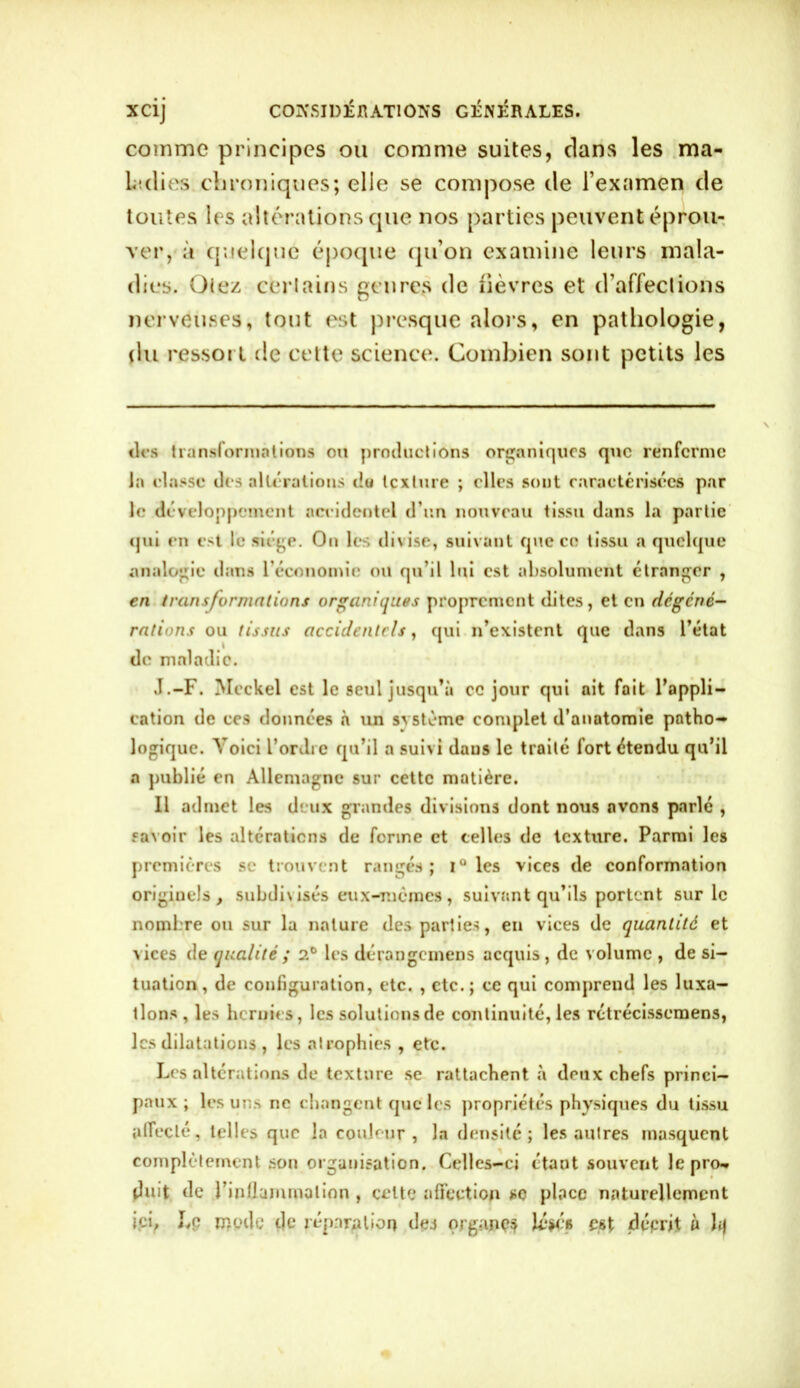 comme principes ou comme suites, clans les ma- ladies chroniques; elle se compose de l’examen de toutes les altérations que nos parties peuvent éprou- ver, à quelque époque qu’on examine leurs mala- dies. Otez certains genres de fièvres et d’affections nerveuses, tout est presque alors, en pathologie, du ressort de cette science. Combien sont petits les des transformations ou productions organiques que renferme la classe des altérations du texture ; elles sont caractérisées par le développement aceidentel d’un nouveau tissu dans la partie qui en est le siège. On les divise, suivant que ce tissu a quelque analogie dans l'économie ou qu’il lui est absolument étranger , en transformations organiques proprement dites, et en degené- rations ou tissus accidentels, qui n’existent que dans l’état de maladie. J.-F. Mcckel est le seul jusqu’à ce jour qui ait fait l’appli- cation de ces données à un système complet d’anatomie patho- logique. Voici l’ordre qu’il a suivi daus le traité fort étendu qu’il a publié en Allemagne sur cette matière. Il admet les deux grandes divisions dont nous avons parlé , savoir les altérations de ferme et telles de texture. Parmi les premières se trouvent rangés; i° les vices de conformation originels, subdivisés eux-mêmes, suivant qu’ils portent sur le nombre ou sur la nature des parties, en vices de quantité et vices de qualité ; 2° les dérangemens acquis, de volume , de si- tuation, de configuration, etc. , etc.; ce qui comprend les luxa- llons, les hernies, les solutions de continuité, les rctrécisscmens, les dilatations , les atrophies , etc. Les altérations de texture se rattachent à deux chefs princi- paux ; les uns ne changent que les propriétés physiques du tissu affecté, telles que la couleur, la densité; les autres masquent complètement son organisation. Celles-ci étant souvent le pro- duit de rinÜummalion , celte affection se place naturellement ici, Lp modo de réparation dej organes Uw? est décrit à h|