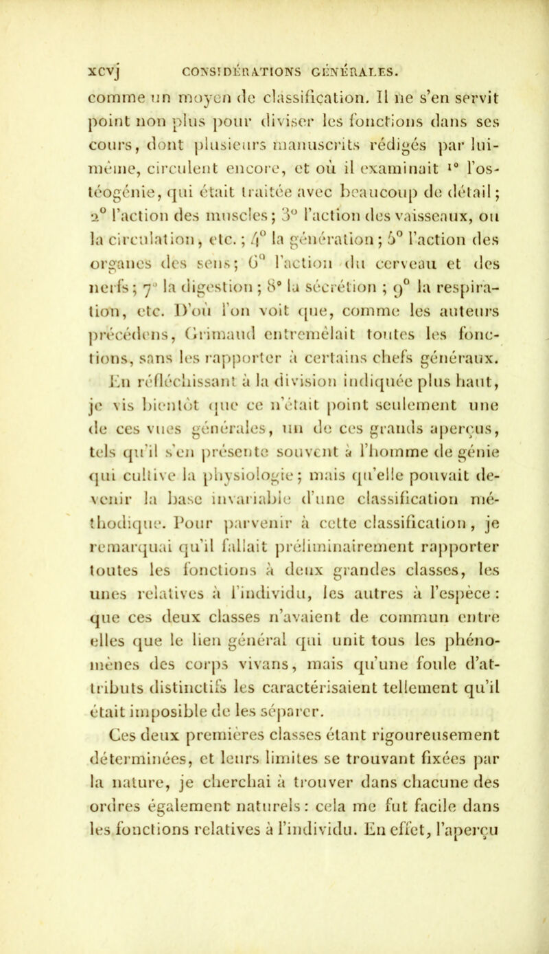 comme un moyen de classification. Il 11e s’en servit point non plus pour diviser les fonctions dans ses cours, dont plusieurs manuscrits rédigés par lui- même, circulent encore, et où il examinait l° l’os- téogénie, qui était traitée avec beaucoup de détail ; i° l’action des muscles; 3° faction des vaisseaux, ou la circulation, etc. ; /j° la génération ; 5° faction des organes des sens; G1 faction du cerveau et des nerfs; 7° la digestion ; 8° la sécrétion ; 90 la respira- tion, etc. D’où l’on voit (pie, comme les auteurs précédons, Grimaud entremêlait toutes les fonc- tions, sans les rapporter à certains chefs généraux. En réfléchissant à la division indiquée plus haut, je vis bientôt que ce 11’était point seulement une de ces vues générales, un de ces grands aperçus, tels qu'il s'en présente souvent à l’homme de génie qui cultive la physiologie; mais qu’elle pouvait de- venir la base invariable d’une classification mé- thodique. Pour parvenir à cette classification, je remarquai qu’il fallait préliminairement rapporter toutes les fonctions à deux grandes classes, les unes relatives à 1 individu, les autres à l'espèce : que ces deux classes 11’avaient de commun entre elles que le lien général qui unit tous les phéno- mènes des corps vivans, mais qu’une foule d’at- tributs distinctifs les caractérisaient tellement qu’il était imposible de les séparer. Ces deux premières classes étant rigoureusement déterminées, et leurs limites se trouvant fixées par la nature, je cherchai à trouver dans chacune des ordres également naturels: cela me fut facile dans les fonctions relatives à l’individu. E11 effet, fapercu ' 1 >