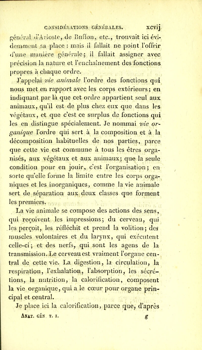 C 0 X81D É RATION S GÉNÉRALES. XCVÎj général u’Arioste, de Baffon, etc., trouvait ici évi- demment sa place : mais il fallait ne point l’offrir d’une manière générale; il fallait assigner avec précision la nature et l'enchaînement des fonctions propres à chaque ordre. J’appelai vie animale l’ordre des fonctions qui nous met en rapport avec les corps extérieurs; en indiquant par là que cet ordre appartient seul aux animaux, qu’il est de plus chez eux que dans les végétaux, et que c’est ce surplus de fonctions qui les en distingue spécialement. Je nommai vie or- ganique Tordre qui sert à la composition et à la décomposition habituelles de nos parties, parce que cette vie est commune à tous les êtres orga- nisés, aux végétaux et aux animaux; que la seule condition pour en jouir, c’est l’organisation; en sorte quelle forme la limite entre les corps orga- niques et les inorganiques, comme la vie animale sert de séparation aux deux classes que forment les premiers. La vie animale se compose des actions des sens, qui reçoivent les impressions; du cerveau, qui les perçoit, les réfléchit et prend la volition; des muscles volontaires et du larynx, qui exécutent celle-ci ; et des nerfs, qui sont les agens de la transmission. Le cerveau est vraiment l’organe cen- tral de cette vie. La digestion, la circulation, la respiration, l’exhalation, l’absorption, les sécré- tions, la nutrition, la calorification, composent la vie organique, qui a le cœur pour organe prin- cipal et central. Je place ici la calorification, parce que, d’après AnaT. GÉN. T. J. S