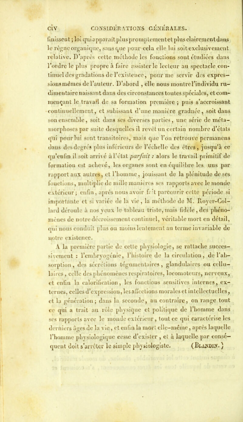 finissent ; loi quiapparait pluspromptement et plusclaircjnentdans le règne organique, sans que pour cela elle lui soit exclusivement relative. D’après cette méthode les fonctions sont étudiées dans l’ordre le plus propre à faire assister le lecteur au spectacle con- tinuel desgradations de l’existence, pour me servir des expres- sions mêmes de l’auteur. D’abord , elle nous montrel’individu ru- dimentaire naissant dans des circonstances toutes spéciales, et com- mençant le travail de sa formation première ; puis s’accroissant •continuellement, et subissant d’une manière graduée, soit dans son ensemble, soit dans ses diverses parties, une série de méta- morphoses par suite desquelles il revêt un certain nombre d’états (pii pour lui sont transitoires, mais que Von retrouve permanens dans des degrés plus inférieurs de l’échelle des êtres, jusqu’à ce qu’enlin il soit arri\é à l’état parfait : alors le travail primitif de formation est achevé, les organes sont en équilibre les uns par rapport aux autres, et l’homme, jouissant de la plénitude de ses fouclions, multiplie de mille manières ses rapports avec le monde extérieur ; enfin , après nous avoir f; :t parcourir celte période si importante et si variée de la vie, la méthode de M. Royer-Col- lard déroule à nos veux le tableau triste, mais fidèle, des phéno- mènes de notre décroissement continuel, véritable mort en détail, qui nous conduit plus ou moins lentement au terme invariable de notre existence. A la première partie de cette physiologie, se rattache succes- sivement : l’embryogénie, l’histoire de la circulation, de l’ab- sorption, des sécrétions légumenlaires, glandulaires ou cellu- laires, celle des phénomènes respiratoires, locomoteurs, nerveux, et enfin la calorification, les fonctions sensitives internes, ex- ternes, celles d’expression, les affections morales et intellectuelles, et la génération; dans la seconde, au contraire, on range tout ce qui a trait au rôle physique et politique de l’homme dans ses rapports avec le monde extérieur, tout ce qui caractérise les derniers âges de la vie, et enfin la mort clle-mémc, après laquelle l’homme physiologique cesse d’exister , et à laquelle par consé- quent doit s’arrêter le simple physiologiste. (Blandin. )