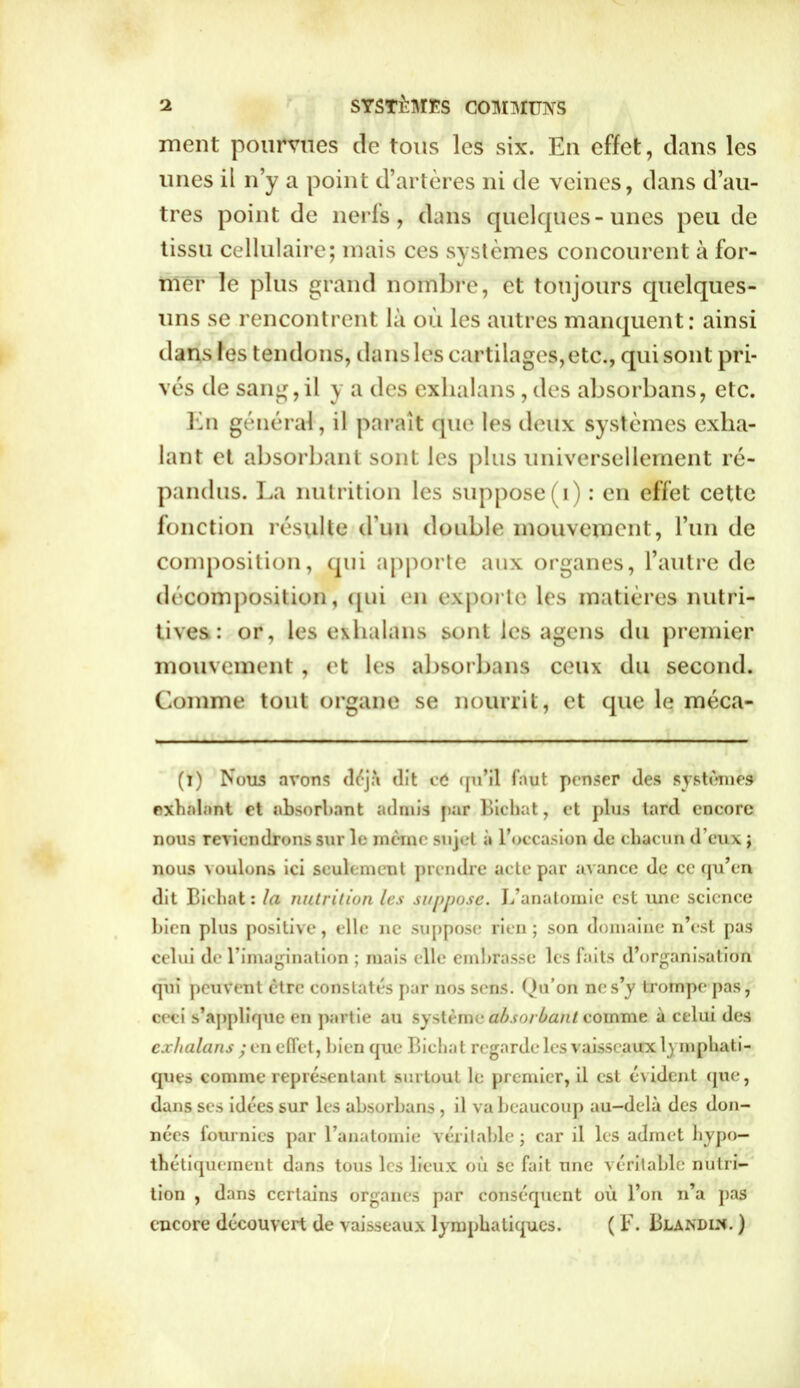 ment pourvues de tous les six. En effet, dans les unes il n’y a point d’artères ni de veines, dans d’au- tres point de nerfs, dans quelques-unes peu de tissu cellulaire; mais ces systèmes concourent à for- mer le plus grand nombre, et toujours quelques- uns se rencontrent là où les autres manquent: ainsi dans les tendons, dans les cartilages, etc., qui sont pri- vés de sang,il y a des exlialans , des absorbans, etc. En général , il paraît que les deux systèmes exha- lant et absorbant sont les plus universellement ré- pandus. La nutrition les suppose ( i) : en effet cette fonction résulte d’un double mouvement, l’un de composition, qui apporte aux organes, l’autre de décomposition, (pii en exporte les matières nutri- tives: or, les exlialans sont les agens du premier mouvement, et les absorbans ceux du second. Comme tout organe se nourrit, et que le méca- (i) Nous avons déjà dit cù qu’il faut penser des systèmes exhalant et absorbant admis par Bicbat, et plus tard encore nous reviendrons sur le meme sujet à l’occasion de chacun d’eux ; nous voulons ici seulement prendre acte par avance de ce qu’en dit Bicbat: la nutrition les suppose. L’anatomie est une science bien plus positive, elle ne suppose rien; son domaine n’est pas celui de l’imagination ; mais elle embrasse les faits d’organisation qui peuvent être constatés par nos sens. Qu’on ne s’y trompe pas, ceci s’applique en partie au système absorbant comme à celui des exlialans ; en effet, bien que Bicbat regarde les vaisseaux lymphati- ques comme représentant surtout le premier, il est évident que, dans scs idées sur les absorbans , il va beaucoup au-delà des don- nées fournies par l’anatomie véritable ; car il les admet hypo- thétiquement dans tous les lieux où se fait une véritable nutri- tion , dans certains organes par conséquent où l’on n’a pas encore découvert de vaisseaux lymphatiques. ( F. Bjlàndix. )