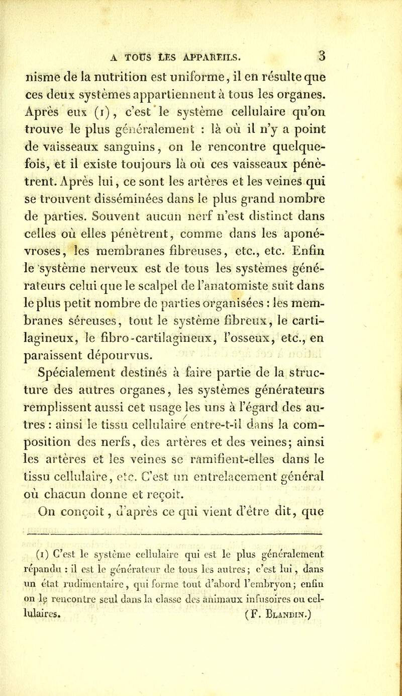 nisme de la nutrition est uniforme, il en résulte que ces deux systèmes appartiennent à tous les organes. Apres eux (i), c’est le système cellulaire qu’on trouve le plus généralement : là où il n’y a point de vaisseaux sanguins, on le rencontre quelque- fois, et il existe toujours là où ces vaisseaux pénè- trent. Après lui, ce sont les artères et les veines qui se trouvent disséminées dans le plus grand nombre de parties. Souvent aucun nerf n’est distinct dans celles où elles pénètrent, comme dans les aponé- vroses, les membranes fibreuses, etc., etc. Enfin le système nerveux est de tous les systèmes géné- rateurs celui que le scalpel de l’anatomiste suit dans le plus petit nombre de parties organisées : les mem- branes séreuses, tout le système fibreux, le carti- lagineux, le fibro-cartilagineux, l’osseux, etc., en paraissent dépourvus. Spécialement destinés à faire partie de la struc- ture des autres organes, les systèmes générateurs remplissent aussi cet usage les uns à l’égard des au- tres : ainsi le tissu cellulaire entre-t-il dans la com- position des nerfs, des artères et des veines; ainsi les artères et les veines se ramifient-elles dans le tissu cellulaire, etc. C’est un entrelacement général où chacun donne et reçoit. :> On conçoit, d’après ce qui vient d’être dit, que (i) C’est le système cellulaire qui est le plus généralement répandu : il est le générateur de tous les autres ; c’est lui, dans un état rudimentaire, qui forme tout d’abord Fembryon ; enfin on lp rencontre seul dans la classe des animaux infusoires ou cel- lulaires. (F. Blandin.)