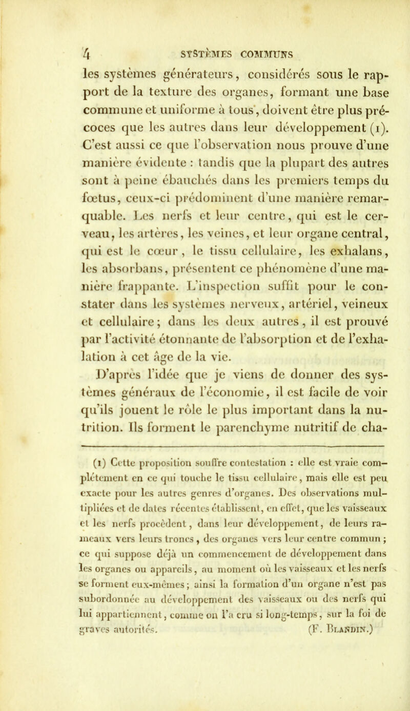 les systèmes générateurs, considérés sous le rap- port de la texture des organes, formant une base commune et uniforme à tous, doivent être plus pré- coces que les autres dans leur développement (i). C’est aussi ce que l’observation nous prouve d’une manière évidente : tandis que la plupart des autres sont à peine ébauchés dans les premiers temps du fœtus, ceux-ci prédominent d’une manière remar- quable. Les nerfs et leur centre, qui est le cer- veau, les artères, les veines, et leur organe central, qui est le cœur, le tissu cellulaire, les exhalans, les absorbans, présentent ce phénomène d’une ma- nière frappante. L’inspection suffit pour le con- stater dans les systèmes nerveux, artériel, veineux et cellulaire ; dans les deux autres, il est prouvé par l’activité étonnante de l’absorption et de l’exha- lation à cet âge de la vie. D’après l'idée que je viens de donner des sys- tèmes généraux de l’économie, il est facile de voir qu’ils jouent le rôle le plus important dans la nu- trition. Ils forment le parenchyme nutritif de cha- (i) Cette proposition soutire contestation : elle est vraie com- plètement en ce qui touche le tissu cellulaire, mais elle est peu exacte pour les autres genres d’organes. Des observations mul- tipliées et de dates récentes établissent, en effet, que les vaisseaux et les nerfs procèdent, dans leur développement, de leurs ra- meaux vers leurs troncs , des organes vers leur centre commun ; ce (pii suppose déjà un commencement de développement dans les organes ou appareils, au moment où les vaisseaux et les nerfs se forment eux-mêmes ; ainsi la formation d’un organe n’est pas subordonnée au développement des vaisseaux ou des nerfs qui lui appartiennent, comme on l’a cru si long-temps, sur la loi de graves autorités. (F. Blandin.)