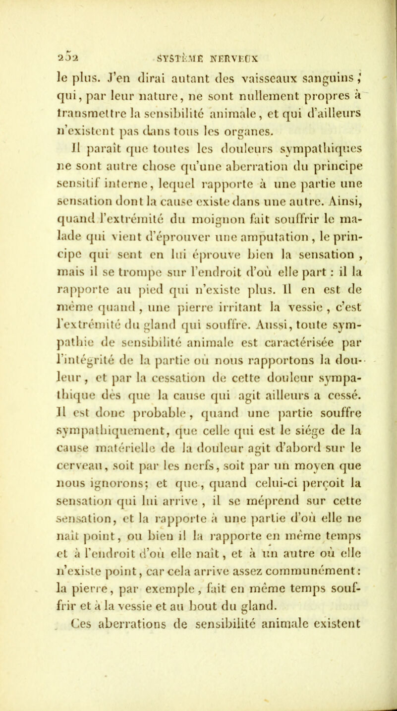 le plus. J’en dirai autant des vaisseaux sanguins qui, par leur nature, ne sont nullement propres à transmettre la sensibilité animale, et qui d’ailleurs n’existent pas clans tous les organes. JI parait que toutes les douleurs sympathiques ne sont autre chose qu’une aberration du principe sensitif interne, lequel rapporte à une partie une sensation dont la cause existe dans une autre. Ainsi, quand l’extrémité du moignon fait souffrir le ma- lade qui vient d’éprouver une amputation , le prin- cipe qui sent en lui éprouve bien la sensation , mais il se trompe sur l’endroit d’où elle part : il la rapporte au pied qui n’existe plus. Il en est de même quand , une pierre irritant la vessie , c’est l’extrémité du gland cpii souffre. Aussi, toute sym- pathie de sensibilité animale est caractérisée par l’intégrité de la partie où nous rapportons la dou- leur, et par la cessation de cette douleur sympa- thique dès que la cause qui agit ailleurs a cessé. Il est donc probable, quand une partie souffre sympathiquement, que celle qui est le siège de la cause matérielle de la douleur acrit d’abord sur le O cerveau, soit par les nerfs, soit par un moyen que nous ignorons; et que , quand celui-ci perçoit la sensation qui lui arrive , il se méprend sur cette sensation, et la rapporte à une partie d’où elle ne naît point, ou bien il la l’apporte en même temps et à l’endroit d’où elle naît, et à un autre où elle n’existe point, car cela arrive assez communément : la pierre, par exemple, fait en même temps souf- frir et à la vessie et au bout du gland. Ces aberrations de sensibilité animale existent