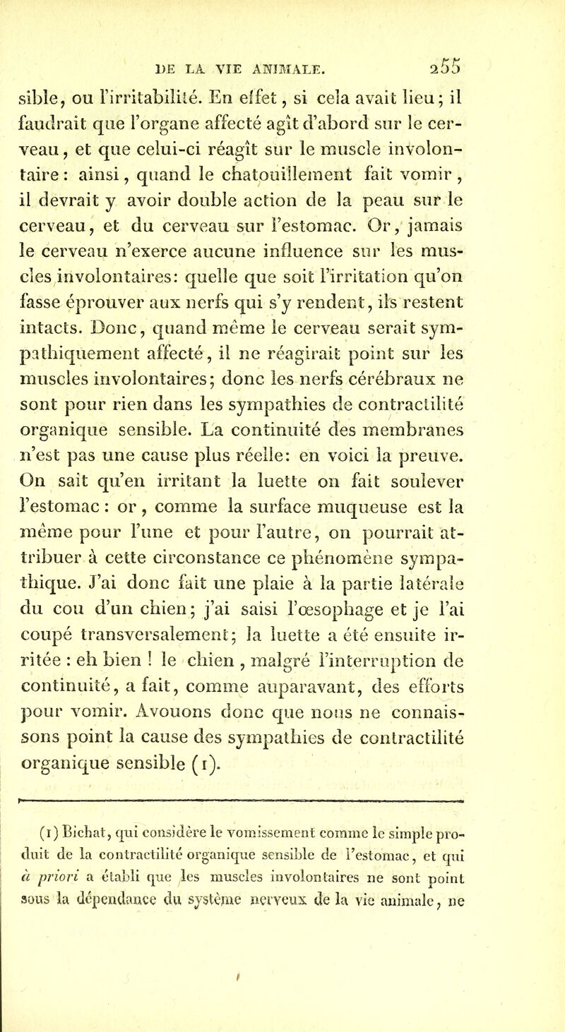 sible, ou l’irritabilité. Eu effet, si cela avait lieu; il faudrait que l’organe affecté agît d’abord sur le cer- veau , et que celui-ci réagît sur le muscle involon- taire : ainsi, quand le chatouillement fait vomir , il devrait y avoir double action de la peau sur le cerveau, et du cerveau sur Festomac. Or, jamais le cerveau n’exerce aucune influence sur les mus- cles involontaires: quelle que soit l’irritation qu’on fasse éprouver aux nerfs qui s’y rendent, ils restent intacts. Donc, quand même le cerveau serait sym- pathiquement affecté, il ne réagirait point sur les muscles involontaires; donc les nerfs cérébraux ne sont pour rien dans les sympathies de contractilité organique sensible. La continuité des membranes n’est pas une cause plus réelle: en voici la preuve. On sait qu’en irritant la luette on fait soulever l’estomac : or , comme la surface muqueuse est la même pour l’une et pour l’autre, on pourrait at- tribuer à cette circonstance ce phénomène sympa- thique. J’ai donc fait une plaie à la partie latérale du cou d’un chien ; j’ai saisi l’œsophage et je l’ai coupé transversalement; la luette a été ensuite ir- ritée : eh bien ! le chien , malgré l’interruption de continuité, a fait, comme auparavant, des efforts pour vomir. Avouons donc que nous ne connais- sons point la cause des sympathies de contractilité organique sensible (i). (i) Bichat, qui considère le vomissement comme le simple pro- duit de la contractilité organique sensible de Festomac, et qui à priori a établi que les muscles involontaires ne sont point sous la dépendance du système nerveux de la vie animale, ne