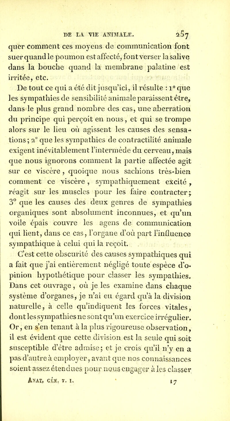 quêr comment ces moyens de communication font suer quand le poumon est affecté, font verser la salive dans la bouche quand la membrane palatine est irritée, etc. De tout ce qui a été dit jusqu1 ici, il résulte : i° que les sympathies de sensibilité animale paraissent être, dans le plus grand nombre des cas, une aberration du principe qui perçoit en nous, et qui se trompe alors sur le lieu où agissent les causes des sensa- tions; 2° que les sympathies de contractilité animale exigent inévitablement l’intermède du cerveau, mais que nous ignorons comment la partie affectée agit sur ce viscère , quoique nous sachions très-bien comment ce viscère, sympathiquement excité, réagit sur les muscles pour les faire contracter; 3° que les causes des deux genres de sympathies organiques sont absolument inconnues, et qu’un voile épais couvre les agens de communication qui lient, dans ce cas, l’organe d’où part l’influence sympathique à celui qui la reçoit. C’est cette obscurité des causes sympathiques qui a fait que j’ai entièrement négligé toute espèce d’o« pinion hypothétique pour classer les sympathies. Dans cet ouvrage, où je les examine dans chaque système d’organes, je n’ai eu égard qu’à la division naturelle, à celle qu’indiquent les forces vitales, dont les sympathies ne sont qu’un exercice irrégulier. Or, en s’en tenant à la plus rigoureuse observation, il est évident que cette division est la seule qui soit susceptible d’être admise; et je crois qu’il n’y en a pas d’autre à employer, avant que nos connaissances soient assez étendues pour nous engager à les classer Mat.» géh. t. u *7