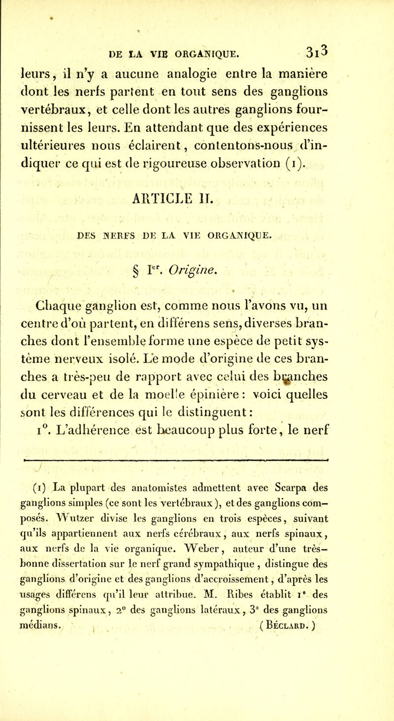 leurs, il n’y a aucune analogie entre la manière dont les nerfs partent en tout sens des ganglions vertébraux, et celle dont les autres ganglions four- nissent les leurs. En attendant que des expériences ultérieures nous éclairent, contentons-nous d’in- diquer ce qui est de rigoureuse observation (i). ARTICLE II. DES NERFS DE LA VIE ORGANIQUE. § Ier. Origine. Chaque ganglion est, comme nous l’avons vu, un centre d’où partent, en différens sens, diverses bran- ches dont l’ensemble forme une espèce de petit sys- tème nerveux isolé. Le mode d’origine de ces bran- ches a très-peu de rapport avec celui des blanches du cerveau et de la moelle épinière : voici quelles sont les différences qui le distinguent : i°. L’adhérence est beaucoup plus forte, le nerf (i) La plupart des anatomistes admettent avec Scarpa des ganglions simples (ce sont les vertébraux), et des ganglions com- posés. Wutzer divise les ganglions en trois espèces, suivant qu’ils appartiennent aux nerfs cérébraux, aux nerfs spinaux, aux nerfs de la vie organique. W eber, auteur d’une très- bonne dissertation sur le nerf grand sympathique , distingue des ganglions d’origine et des ganglions d’accroissement, d’après les usages différens qu’il leur attribue. M. Ribes établit Ie des ganglions spinaux, 2° des ganglions latéraux, 3° des ganglions médians. ( Béclard. )