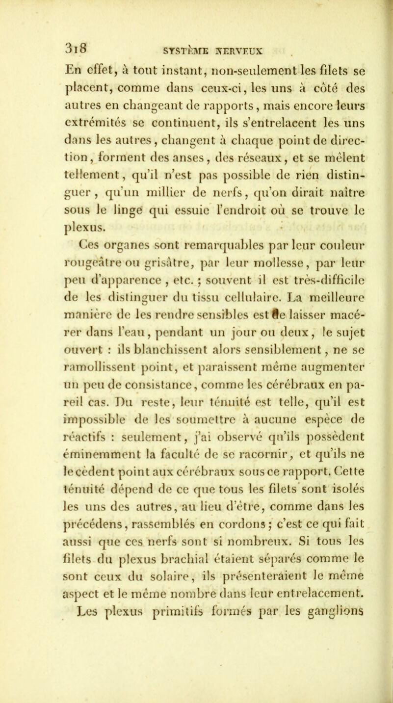 En effet, à tout instant, non-seulement les filets se placent, comme clans ceux-ci, les uns à coté des autres en changeant de rapports, mais encore leurs extrémités se continuent, ils s’entrelacent les uns dans les autres, changent à chaque point de direc- tion, forment des anses, des réseaux, et se mêlent tellement, qu’il n’est pas possible de rien distin- guer , qu’un millier de nerfs, qu’on dirait naître sous le linge qui essuie l’endroit où se trouve le plexus. Ces organes sont remarquables parleur couleur rougeâtre ou grisâtre, par leur mollesse, par leur peu d’apparence , etc. ; souvent il est très-difficile de les distinguer du tissu cellulaire. La meilleure manière de les rendre sensibles estfle laisser macé- rer dans l’eau, pendant un jour ou deux, le sujet ouvert : ils blanchissent alors sensiblement, ne se ramollissent point, et paraissent même augmenter un peu de consistance, comme les cérébraux en pa- reil cas. Du reste, leur ténuité est telle, qu’il est impossible de les soumettre à aucune espèce de réactifs : seulement, j’ai observé qu’ils possèdent éminemment la faculté de se racornir, et qu’ils ne le cèdent point aux cérébraux sous ce rapport. Cette ténuité dépend de ce que tous les filets sont isolés les uns des autres, au lieu d’être, comme dans les précédens, rassemblés en cordons; c’est ce qui fait aussi que ces nerfs sont si nombreux. Si tous les filets du plexus brachial étaient séparés comme le sont ceux du solaire, ils présenteraient le même aspect et le même nombre dans leur entrelacement. Les plexus primitifs formés par les ganglions